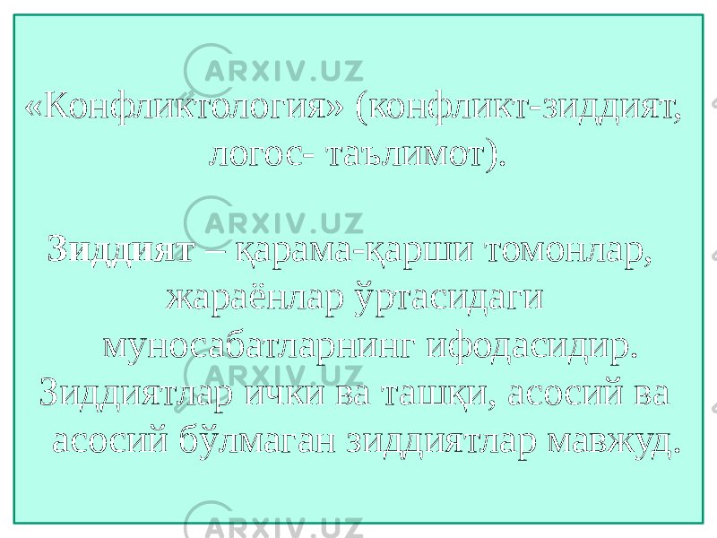 «Конфликтология» (конфликт-зиддият, логос- таълимот). Зиддият – қарама-қарши томонлар, жараёнлар ўртасидаги муносабатларнинг ифодасидир. Зиддиятлар ички ва ташқи, асосий ва асосий бўлмаган зиддиятлар мавжуд. 