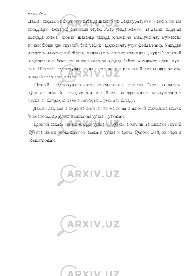 www.arxiv.uz Давлат сақловига биринчи навбатда шахсий на- фақахўрларнинг пенсия йиғма жилдлари ажратиб олиниши керак. Улар узида жамият ва давлат олди- да алоҳида хизмат қилган шахслар ҳақида қимматли маълумотлар мужассам этгани билан ҳам тарихий- биографик тадқиқотлар учун фойдалидир. Улардан давлат ва жамоат арбоблари, маданият ва санъат ходимлари, куплаб тарихий воқеаларнинг бевосита иштирокчилари ҳақида бебаҳо маълумот олиш мум- кин. Шахсий нафақахурлар оила аъзоларининг пен-сия йиғма жилдлари ҳам доимий сақлаглга молик. Шахсий нафақахурлар оила аъзоларининг пен- сия йиғма жилдлари кўпинча шахсий нафақахурлар- нинг йигма жилдларидаги маълумотларга нисбатан бойроқ ва қимматлироқ маълумотлар беради. Давлат сақловига ажратиб олинган йиғма жилдга доимий сак^лашга молик йигма жилдлар руйхати шаклида рўйхат тузилади. Доимий сақлов йиғма жилди руйхати, рўйхатга кириш ва шахсий таркиб бўйича йиғма жилдларни- нг аввалги рўйхати архив булими ЭТҲ ихтиерига топширилади. 