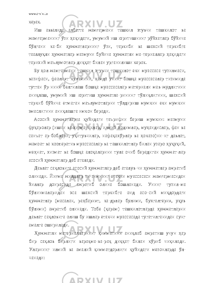 www.arxiv.uz керак. Иш аввалида албатта жамғармани ташкил этув чи ташкилот ва жамғарманинг ўзи ҳақидаги, уму мий иш юритишнинг рўйхатлар бўйича бўлгани ка- би ҳужжатларнинг ўзи, таркиби ва шахсий таркибга тааллуқли ҳужжатлар мазмуни буйича ҳужжатли ма- териаллар ҳақидаги тарихий маълумотлар диққат билан урганилиши керак. Бу ҳол жамгармани ташкил этувчи ташкилот еки муассаса тузилмаси, вазифаси, фаолият куламини, ҳамда унинг бошқа муассасалар тизимида тутган ўр- нини белгилаш бошқа муассасалар материали мав- жудлигини аниқлаш, умумий иш юритиш ҳужжатла- рининг тўлиқлигини, шахсий таркиб бўйича етма ган маълумотларни тўлдириш мумкин еки мумкин эмаслигини аниқлашга имкон беради. Асосий ҳужжатларга қуйидаги таърифни бериш мумкин: мазмуни фуқаролар (ишчи ва хизматчилар, илмий ходимлар, муҳандислар, фан ва санъат ар- боблари, уқитувчилар, нафақахўрлар ва ҳоказо)ни- нг давлат, жамоат ва кооператив муассасалар ва ташкилотлар билан узаро ҳуқуқий, меҳнат, хизмат ва бошқа алоқаларини тула очиб берадиган ҳужжат-лар асосий ҳужжатлар деб аталади. Давлат сақловига асосий ҳужжатлар деб аталув- чи ҳужжатлар ажратиб олинади. Йиғма жилдлар ти-зимнинг етакчи муассасаси жамғармасидан йиллар доирасида ажратиб олина бошланади. Унинг тузил- ма бўлинмаларидан эса шахсий таркибга оид асо- сий миқдордаги ҳужжатлар (масалан, раҳбарият, ка-дрлар булими, бухгалтерия, уқув бўлими) ажратиб олинади. Тобе (қарам) ташкилотларда ҳужжатларни давлат сақловига олиш бу ишлар етакчи муассасада тугатилганидан сунг амалга оширилади. Ҳужжатли материалларнинг қимматини аниқлаб ажратиш учун ҳар бир сақлов бирлиги варақма-ва- рақ диққат билан кўриб чиқилади. Уларнинг илмий ва амалий қимматдорлиги қуйидаги мезонларда ўл- чанади: 