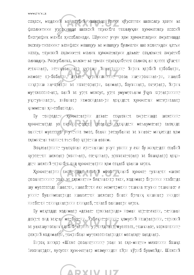 www.arxiv.uz соҳаси, маданий ва ҳарбий ишларда ўзини кўрсатган шахслар ҳаети ва фаолиятини урганишда шахсий таркибга тааллуқли ҳужжатлар асосий биографик манба ҳисобланади. Шунинг учун ҳам ҳужжатларни ажратишда экспер- тизанинг вазифаси машҳур ва машҳур булмаган ша- хслигидан қатъи назар, тарихий аҳамиятга молик ҳужжатларни давлат сақловига ажратиб олишдир. Республика, вилоят ва туман тараққибтига салмоқ ли ҳ исса қўш га н е так чи ла р, ист иқ ло лч ил ар қур аш и йилла ри нин г й ирик ҳ ар би й арб об ла ри, ж а м оа т ар -б об ла ри, д а вла т қу рилиш ини нг ф ао л иштир о кч и ла - р и , и ш л а б ч и қ а р и ш и л ғ о р л а р и в а н о в а т о р л а р и , о ли м ла р , б з у вч и ла р , а к т ер ла р , й и ри к м ут ах а с с и с - лар, олий ва урта махсус, урта умумтаълим ўқув юр т л ар и н и н г у қи т у в чи л а р и, зи ё ли л ар на мо я нд а ла - ри ҳақ ида г а ҳ уж ж а тли ма т е риал ла р қи м м ат ли ҳи - собланади. Бу тоифадаги ҳужжатларни давлат сақловига аж рат ишд а шахснинг ҳуж жа тла рда уз акс ини топган ф ао лия ти ҳақид аги маъ лумот лар алоҳида о линган м уа сс а с а у чу н г и н а э м а с , б а лк и р е с пу б л и ка ва в и ло ят ми қес ид а ҳа м а ҳа мия т ли эк а ни га эъ тиб ор қа ратиш лозим . В о қе а ла р н и н г т у ла қ о нл и е ри т и ли ш и уч у н у з ин и у еки бу жиҳатдан са лбий курсат га н шахслар (хо ин- лар, с отқ инлар, провака тор лар ва бошқала р) ҳақи- даги шахсий таркибга оид ҳуж жат ларни ҳам сақлаб қолиш кер ак. Ҳу ж ж а т л а р н и а жр а т иш д а а со си й м е з о н қ и л иб ҳужжат тузилган «шахс фаолиятининг роли ва аҳа мияти» белгила нар экан, ходимлар биринчи на вбат да шу муассасада ишлаган, ишлабтган еки жамғар м а ни та шки л э ту вч и та шк ило т е унин г б у ли нма ла р и д а и ш ла е т г а н ш а х с ла р б и ла н б рғ л и қ к и ш и л а р ич ида н нисб ат ан  т ани қл илар ин и  аниқ лаб ,  т анла б  олишлари керак. Бу мақсадда ходимлар «давлат ар хивларида» ном ли картотекани, тегишли давр га оид ва қт ли м а тб уот н и, Ўз бе кист о нни нг қом ус и й на шр ларини, тарих ий ва у лкашу но слик адаб иб тларини урганад илар, муассаса, ташк илот, корхонанинг фахрий ходимлари, тажрибали мутахассис лар идан мас лаҳат оладилар. Б иро қ з и нҳор «Ша хс ф ао лия тин инг р о ли ва а ҳа- мияти» мезонини бошқа 1езонлардан, хусусан ҳуж- ж а тл ар м аз му нид а н а йри кўр иб бу лма йд и. Ша хс ий 