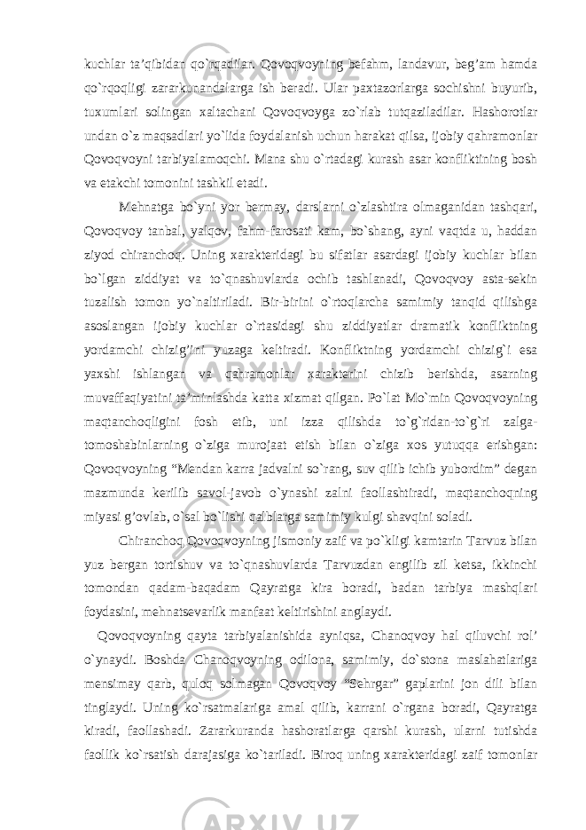 kuchlar ta’qibidan qo`rqadilar. Qovoqvoyning befahm, landavur, beg’am hamda qo`rqoqligi zararkunandalarga ish beradi. Ular paxtazorlarga sochishni buyurib, tuxumlari solingan xaltachani Qovoqvoyga zo`rlab tutqaziladilar. Hashorotlar undan o`z maqsadlari yo`lida foydalanish uchun harakat qilsa, ijobiy qahramonlar Qovoqvoyni tarbiyalamoqchi. Mana shu o`rtadagi kurash asar konfliktining bosh va etakchi tomonini tashkil etadi. Mehnatga bo`yni yor bermay, darslarni o`zlashtira olmaganidan tashqari, Qovoqvoy tanbal, yalqov, fahm-farosati kam, bo`shang, ayni vaqtda u, haddan ziyod chiranchoq. Uning xarakteridagi bu sifatlar asardagi ijobiy kuchlar bilan bo`lgan ziddiyat va to`qnashuvlarda ochib tashlanadi, Qovoqvoy asta-sekin tuzalish tomon yo`naltiriladi. Bir-birini o`rtoqlarcha samimiy tanqid qilishga asoslangan ijobiy kuchlar o`rtasidagi shu ziddiyatlar dramatik konfliktning yordamchi chizig’ini yuzaga keltiradi. Konfliktning yordamchi chizig`i esa yaxshi ishlangan va qahramonlar xarakterini chizib berishda, asarning muvaffaqiyatini ta’minlashda katta xizmat qilgan. Po`lat Mo`min Qovoqvoyning maqtanchoqligini fosh etib, uni izza qilishda to`g`ridan-to`g`ri zalga- tomoshabinlarning o`ziga murojaat etish bilan o`ziga xos yutuqqa erishgan: Qovoqvoyning “Mendan karra jadvalni so`rang, suv qilib ichib yubordim” degan mazmunda kerilib savol-javob o`ynashi zalni faollashtiradi, maqtanchoqning miyasi g’ovlab, o`sal bo`lishi qalblarga samimiy kulgi shavqini soladi. Chiranchoq Qovoqvoyning jismoniy zaif va po`kligi kamtarin Tarvuz bilan yuz bergan tortishuv va to`qnashuvlarda Tarvuzdan engilib zil ketsa, ikkinchi tomondan qadam-baqadam Qayratga kira boradi, badan tarbiya mashqlari foydasini, mehnatsevarlik manfaat keltirishini anglaydi. Qovoqvoyning qayta tarbiyalanishida ayniqsa, Chanoqvoy hal qiluvchi rol’ o`ynaydi. Boshda Chanoqvoyning odilona, samimiy, do`stona maslahatlariga mensimay qarb, quloq solmagan Qovoqvoy “Sehrgar” gaplarini jon dili bilan tinglaydi. Uning ko`rsatmalariga amal qilib, karrani o`rgana boradi, Qayratga kiradi, faollashadi. Zararkuranda hashoratlarga qarshi kurash, ularni tutishda faollik ko`rsatish darajasiga ko`tariladi. Biroq uning xarakteridagi zaif tomonlar 