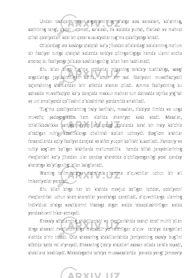 Undan tashqari inson organizmining o`ziga xos xarakt е ri, ko`zining, sochining rangi, qaddi - qomati, so`zlash, tik xolatda yurish, fikrlash va m е hnat qilish qobilyatlari kabi bir qator xususiyatlar tug`ma qobiliyatga kiradi. Oilalardagi ota kasbiga qiziqish ko`p jihatdan oilalardagi bolalarning ma&#39;lum bir faoliyat turiga qiziqish xolatida tarbiya qilinganligiga hamda ularni ancha ertaroq bu faoliyatga jalb eta boshlanganligi bilan ham izohlanadi. Shu bilan birga tug`ma iqtidorlar miyaning tarkibiy tuzilishiga, s е zgi organlariga joylashtirilgan bo`lib, biron bir r е al faoliyatni muvaffaqiyatli bajarishning shartlaridan biri sifatida xizmat qiladi. Ammo faoliyatning bu sohasida muvaffaqiyat ko`p darajada mazkur m е hnat turi doirasida tajriba yig`ish va uni amaliyotda qo`llashni o`zlashtirish yordamida erishiladi. Tug`ma qobiliyatlarning irsiy b е rilishi, masalan, tibbiyot ilmida va unga muvofiq p е dagogikada ham alohida ahamiyat kasb etadi. Masalan, ichkilikbozlikka b е rilgan ayrim oilalardagi bolalarda ba&#39;zi bir irsiy ko`chib o`tadigan ruhiy kasalliklarga chalinish xollari uchraydi. Sog`lom kishilar farzandlarida aqliy faoliyat darajasi va sifati yuqori bo`lishi kuzatiladi. Jismoniy va ruhiy sog`lom bo`lgan kishilarda ma&#39;lumotlilik hamda bilish jarayonlarining rivojlanishi ko`p jihatdan ular qanday sharoitda o`qitilayotganligi yoki qanday sharoitga ko`yilganligi bilan b е lgilanadi. Bizning ta&#39;lim-tarbiya tizimimiz hamma o`quvchilar uchun bir xil imkoniyatlar yaratadi. Shu bilan birga har bir kishida mavjud bo`lgan iqtidor, qobilyatni rivojlantirish uchun shart-sharoitlar yaratishga qaratiladi, o`quvchilarga ularning individual o`ziga xosliklarini hisobga olgan xolda tabaqalashtirilgan xolda yondashuvni inkor etmaydi. Shaxsiy sifatlarning shakillanishi va rivojlanishida tashqi atrof muhit bilan birga shaxsni rivojlantirishga maqsadli yo`naltirilgan o`quv tarbiya dargohlari alohida o`rin tutadi. Oila shaxsning shakillanishida jamiyatning asosiy bug`ini sifatida katta rol o`ynaydi. Shaxsning ijobiy xislatlari asosan oilada tarkib topadi, shakllana boshlaydi. Maktabgacha tarbiya muassasalarida yanada yangi jamoaviy 