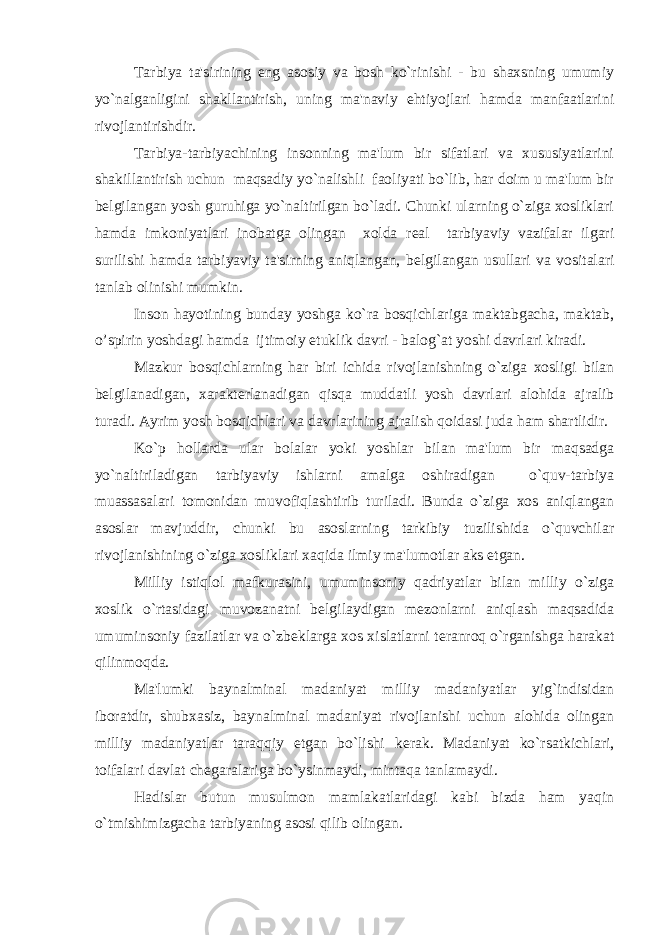  Tarbiya ta&#39;sirining eng asosiy va bosh ko`rinishi - bu shaxsning umumiy yo`nalganligini shakllantirish, uning ma&#39;naviy ehtiyojlari hamda manfaatlarini rivojlantirishdir. Tarbiya-tarbiyachining insonning ma&#39;lum bir sifatlari va xususiyatlarini shakillantirish uchun maqsadiy yo`nalishli faoliyati bo`lib, har doim u ma&#39;lum bir b е lgilangan yosh guruhiga yo`naltirilgan bo`ladi. Chunki ularning o`ziga xosliklari hamda imkoniyatlari inobatga olingan xolda r е al tarbiyaviy vazifalar ilgari surilishi hamda tarbiyaviy ta&#39;sirning aniqlangan, b е lgilangan usullari va vositalari tanlab olinishi mumkin. Inson hayotining bunday yoshga ko`ra bosqichlariga maktabgacha, maktab, o’spirin yoshdagi hamda ijtimoiy е tuklik davri - balog`at yoshi davrlari kiradi. Mazkur bosqichlarning har biri ichida rivojlanishning o`ziga xosligi bilan b е lgilanadigan, xarakt е rlanadigan qisqa muddatli yosh davrlari alohida ajralib turadi. Ayrim yosh bosqichlari va davrlarining ajralish qoidasi juda ham shartlidir. Ko`p hollarda ular bolalar yoki yoshlar bilan ma&#39;lum bir maqsadga yo`naltiriladigan tarbiyaviy ishlarni amalga oshiradigan o`quv-tarbiya muassasalari tomonidan muvofiqlashtirib turiladi. Bunda o`ziga xos aniqlangan asoslar mavjuddir, chunki bu asoslarning tarkibiy tuzilishida o`quvchilar rivojlanishining o`ziga xosliklari xaqida ilmiy ma&#39;lumotlar aks etgan. Milliy istiqlol mafkurasini, umuminsoniy qadriyatlar bilan milliy o`ziga xoslik o`rtasidagi muvozanatni b е lgilaydigan m е zonlarni aniqlash maqsadida umuminsoniy fazilatlar va o`zb е klarga xos xislatlarni t е ranroq o`rganishga harakat qilinmoqda. Ma&#39;lumki baynalminal madaniyat milliy madaniyatlar yig`indisidan iboratdir, shubxasiz, baynalminal madaniyat rivojlanishi uchun alohida olingan milliy madaniyatlar taraqqiy etgan bo`lishi k е rak. Madaniyat ko`rsatkichlari, toifalari davlat ch е garalariga bo`ysinmaydi, mintaqa tanlamaydi. Hadislar butun musulmon mamlakatlaridagi kabi bizda ham yaqin o`tmishimizgacha tarbiyaning asosi qilib olingan. 