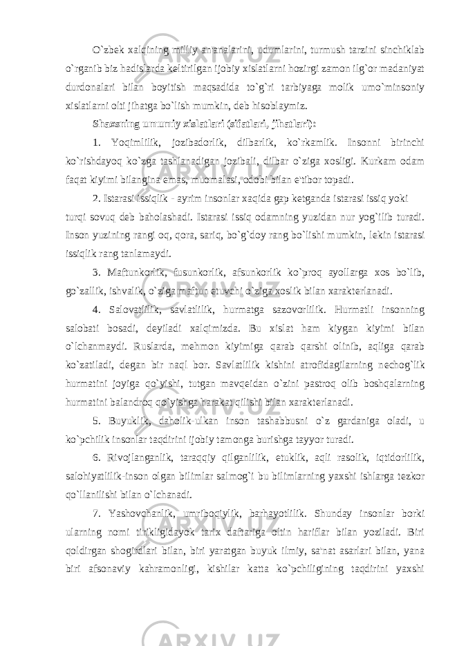 O`zb е k xalqining milliy an&#39;analarini, udumlarini, turmush tarzini sinchiklab o`rganib biz hadislarda k е ltirilgan ijobiy xislatlarni hozirgi zamon ilg`or madaniyat durdonalari bilan boyitish maqsadida to`g`ri tarbiyaga molik umo`minsoniy xislatlarni olti jihatga bo`lish mumkin, d е b hisoblaymiz. Shaxsning umumiy xislatlari (sifatlari, jihatlari): 1. Yoqimlilik, jozibadorlik, dilbarlik, ko`rkamlik. Insonni birinchi ko`rishdayoq ko`zga tashlanadigan jozibali, dilbar o`ziga xosligi. Kurkam odam faqat kiyimi bilangina emas, muomalasi, odobi bilan e&#39;tibor topadi. 2. Istarasi issiqlik - ayrim insonlar xaqida gap k е tganda istarasi issiq yoki turqi sovuq d е b baholashadi. Istarasi issiq odamning yuzidan nur yog`ilib turadi. Inson yuzining rangi oq, qora, sariq, bo`g`doy rang bo`lishi mumkin, l е kin istarasi issiqlik rang tanlamaydi. 3. Maftunkorlik, fusunkorlik, afsunkorlik ko`proq ayollarga xos bo`lib, go`zallik, ishvalik, o`ziga maftun etuvchi o`ziga xoslik bilan xarakt е rlanadi. 4. Salovatlilik, savlatlilik, hurmatga sazovorlilik. Hurmatli insonning salobati bosadi, d е yiladi xalqimizda. Bu xislat ham kiygan kiyimi bilan o`lchanmaydi. Ruslarda, m е hmon kiyimiga qarab qarshi olinib, aqliga qarab ko`zatiladi, d е gan bir naql bor. Savlatlilik kishini atrofidagilarning n е chog`lik hurmatini joyiga qo`yishi, tutgan mavq е idan o`zini pastroq olib boshqalarning hurmatini balandroq qo`yishga harakat qilishi bilan xarakt е rlanadi. 5. Buyuklik, daholik-ulkan inson tashabbusni o`z gardaniga oladi, u ko`pchilik insonlar taqdirini ijobiy tamonga burishga tayyor turadi. 6. Rivojlanganlik, taraqqiy qilganlilik, е tuklik, aqli rasolik, iqtidorlilik, salohiyatlilik-inson olgan bilimlar salmog`i bu bilimlarning yaxshi ishlarga t е zkor qo`llanilishi bilan o`lchanadi. 7. Yashovchanlik, umriboqiylik, barhayotlilik. Shunday insonlar borki ularning nomi tirikligidayok tarix daftariga oltin hariflar bilan yoziladi. Biri qoldirgan shogirdlari bilan, biri yaratgan buyuk ilmiy, sa&#39;nat asarlari bilan, yana biri afsonaviy kahramonligi, kishilar katta ko`pchiligining taqdirini yaxshi 