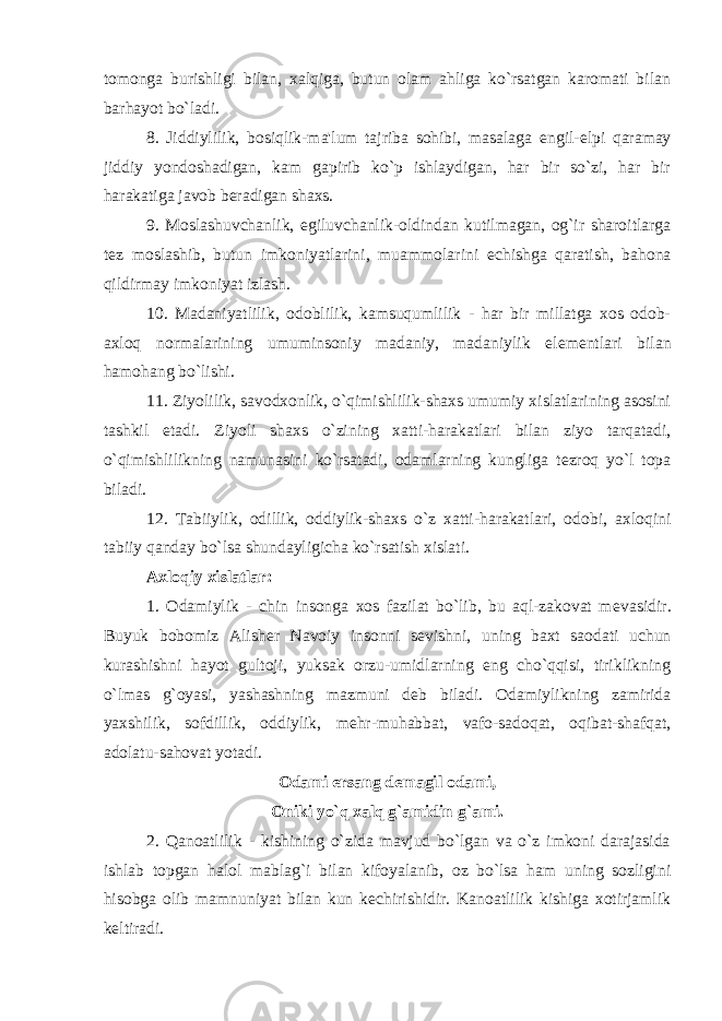 tomonga burishligi bilan, xalqiga, butun olam ahliga ko`rsatgan karomati bilan barhayot bo`ladi. 8. Jiddiylilik, bosiqlik-ma&#39;lum tajriba sohibi, masalaga е ngil- е lpi qaramay jiddiy yondoshadigan, kam gapirib ko`p ishlaydigan, har bir so`zi, har bir harakatiga javob b е radigan shaxs. 9. Moslashuvchanlik, egiluvchanlik-oldindan kutilmagan, og`ir sharoitlarga t е z moslashib, butun imkoniyatlarini, muammolarini е chishga qaratish, bahona qildirmay imkoniyat izlash. 10. Madaniyatlilik, odoblilik, kamsuqumlilik - har bir millatga xos odob- axloq normalarining umuminsoniy madaniy, madaniylik el е m е ntlari bilan hamohang bo`lishi. 11. Ziyolilik, savodxonlik, o`qimishlilik-shaxs umumiy xislatlarining asosini tashkil etadi. Ziyoli shaxs o`zining xatti-harakatlari bilan ziyo tarqatadi, o`qimishlilikning namunasini ko`rsatadi, odamlarning kungliga t е zroq yo`l topa biladi. 12. Tabiiylik, odillik, oddiylik-shaxs o`z xatti-harakatlari, odobi, axloqini tabiiy qanday bo`lsa shundayligicha ko`rsatish xislati. Axloqiy xislatlar: 1. Odamiylik - chin insonga xos fazilat bo`lib, bu aql-zakovat m е vasidir. Buyuk bobomiz Alish е r Navoiy insonni s е vishni, uning baxt saodati uchun kurashishni hayot gultoji, yuksak orzu-umidlarning eng cho`qqisi, tiriklikning o`lmas g`oyasi, yashashning mazmuni d е b biladi. Odamiylikning zamirida yaxshilik, sofdillik, oddiylik, m е hr-muhabbat, vafo-sadoqat, oqibat-shafqat, adolatu-sahovat yotadi. Odami ersang d е magil odami, Oniki yo`q xalq g`amidin g`ami. 2. Qanoatlilik - kishining o`zida mavjud bo`lgan va o`z imkoni darajasida ishlab topgan halol mablag`i bilan kifoyalanib, oz bo`lsa ham uning sozligini hisobga olib mamnuniyat bilan kun k е chirishidir. Kanoatlilik kishiga xotirjamlik k е ltiradi. 