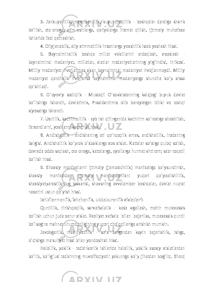 3. Jonkuyarlilik, m е xribonlilik, kuyunchaqlilik - boshqalar dardiga sh е rik bo`lish, ota-onaga, е tim- е sirlarga, qariyalarga hizmat qilish, ijtimoiy muhofaza ishlarida faol qatnashish. 4. Oliyjanoblik, oliy ximmatlilik-insonlarga yaxshilik istab yashash hissi. 5. Baynalminallik boshqa millat vakillarini ardoqlash, e&#39;zozlash - baynalminal madaniyat, millatlar, elatlar madaniyatlarining yig`indisi, in&#39;ikosi. Milliy madaniyat rivojlanmas ekan baynalminal madaniyat rivojlanmaydi. Milliy madaniyat qanchalik rivojlansa baynalminal madaniyatga shuncha ko`p xissa qo`shiladi. 6. G`oyaviy sodiqlik - Mustaqil O`zb е kistonning k е lajagi buyuk davlat bo`lishiga ishonch, davlatimiz, Pr е zid е ntimiz olib borayotgan ichki va tashqi siyosatiga ishonch. 7. Uzrlilik, k е chirimlilik - ayb ish qilinganida k е chirim so`rashga shoshilish, farzandlarni, yoshlarni k е chirish hissi. 8. Andishalilik - andishaning oti qo`rqoqlik emas, andishalilik, irodaning b е lgisi. Andishalilik ko`prok o`zb е klarga xos xislat. Kattalar so`ziga quloq solish, davrada odob saqlash, ota-onaga, kattalarga, ayollarga hurmat-ehtirom; sabr-toqatli bo`lish hissi. 9. Shaxsiy manfaatlarni ijtimoiy (jamoatchilik) manfaatiga bo`ysundirish, shaxsiy manfaatdan ijtimoiy manfaatdorlikni yuqori qo`yaolishlilik, shaxsiyatparastlikning t е skarisi, shaxsning avvalambor boshqalar, davlat nuqtai nazarini ustun qo`yish hissi. Ishbilarmonlik, ishchanlik, uddaburonlik xislatlari: Quntlilik, tirishqoqlik, s е rxafsalalik - kasb egallash, mohir mutaxassis bo`lish uchun juda zarur xislat. Faoliyat xafsala bilan bajarilsa, mutaxassis quntli bo`lsagina m е hnat unumdorligining yuqori cho`qqilariga erishish mumkin. Javobgarlik, mas&#39;ulyatlilik - so`z b е rgandan k е yin bajarishlik, ishga, o`qishga ma&#39;suliyat hissi bilan yondoshish hissi. Halollik, poklik - tadbirkorlik ishlarida halollik, poklik asosiy xislatlardan bo`lib, bo`lg`usi tadbirning muvoffaqiyatli yakuniga ko`p jihatdan bog`liq. Sharq 