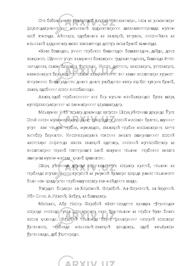 Ота-боболаримиз ахлоқ-одоб ҳақидаги хикоятлари, насл ва ривоятлари фарзандларимизнинг маънавий қадриятларини шакиллантиришда мухим касб этмоқда. Айниқса, одоблилик ва ахлоқий, эзгулик, инсонийлик ва маънавий қадриятлар шахс камолотида дастур амал булиб келмоқда. «Бола бошидан, унинг тарбияси бешигадан бошланади», дейди, доно халқимиз. Шунинг учун халқимиз болаларни гудаклигиданоқ, бешикда ётган чоғиданоқ салом беришга ўргатали. Инсон дустига, кексаларга, устозларга, мехм о нларга бериладиган салом халқимизнинг энг яхши хислатлари хурмат- этиромини билдирадиган дилни-дилга улайдиган мехр-оқибат куприк булиб, ахлоқ-одобнинг асоси хисобланади. Ахлоқ-одоб тарбиясининг яна бир муъим манбаларидан буюк шарқ мутафаккирларнинг ва олимларнинг қарашлардир. Маълумки 7-16 асрлар давомида хусусан Шарқ уйғониш даврида Ўрта Осиё инсон муаммоси маънавият сохасидаги асосий масалан булган, шунинг учун хам таълим-тарбия, жумладан, аэхлоқий тарбия масалаларига катта эътибор берилган. Инсонпарварлик ғоясини амалга оширишнинг асосий воситалри сифатида юксак ахлоқий одатлар, инсоний муносабатлар ва хислатларни таркиб топтиришга олиб келувчи таълим -тарбияни амалга ошириш мухим масала қилиб қушилган. Шарқ уйғониш дарида соф педагогик асарлар яратиб, таълим ва тарбияда етуклигининг хусусий ва умумий йуллари ҳақида улмас таълимоти билн ном қолдирган тарбияшунослар хам майдонга келди. Улардан бирлари ал-Хоразмий. Фаробий. Ал-Фарғоний, ал-Беруний. Ибн Сино. А.Навоий, Бобур, ва бошқалар. Масалан, Абу Носир Фаробий «Бахт-саодатга эришув тўғрисида» асарида инсонда гузал фазилартлар икки йул-таълим ва тарбия йули билан хосил қилинди. Фаробий таълимда барча фанларнинг назарий асослари ўрганлиса, тарбияда маънавий-ахлоқий қоидалар, одоб меъёрлари ўрганилади, деб ўқитиради. 