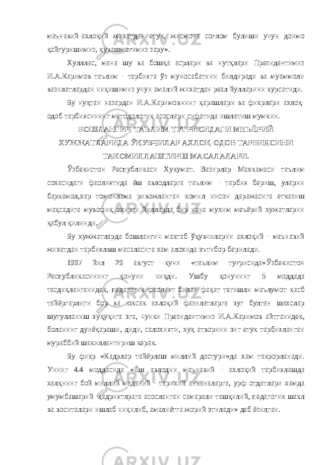 маънавий-ахлоқий жихатдан етук, жисмона соғлом булиши учун доимо қайғуришимиз, курашмоғимиз зару». Хулллас, мана шу ва бошқа асрлари ва нутқлари Президентимиз И.А.Каримов таълим - тарбияга ўз муносабатини билдиради ва муаммоли вазилатлардан чиқишимиз учун амалий жихатдан реал йулларини курсатиди. Бу нуқтаи назардан И.А.Каримовнинг қарашлари ва фикрлари ахлоқ- одоб тарбиясининг методологик асослари сифатида ишлатиш мумкин. БОШЛАНҒИЧ ТАЪЛИМ ТУҒРИСИДАГИ МЕЪЁРИЙ ХУЖЖАТЛАРИДА ЎҚУВЧИЛАР АХЛОҚ-ОДОБ ТАРБИЯСИНИ ТАКОМИЛЛАШТИРШ МАСАЛАЛАРИ. Ўзбекистон Республикаси Хукумат. Вазирлар Махкамаси таълим сохасидаги фаолиятида ёш авлодларга таълим - тарбия бериш, уларни баркамол,хар томонлама ривожланган комил инсон даражасига етказиш мақсадига мувофиқ охирги йилларда бир неча мухим меъёрий хужатларни қабул қилинди. Бу хужжатларда бошланғич мактаб ўқувчиларни ахлоқий - маънавий жихатдан тарбиялвш масаласига хам алохида эътибор берилади. 1997 йил 29 август куни «таълим туғрисида»Ўзбекистон Республикасининг қонуни чиқди. Ушбу қонунинг 5 моддада тасдиқланганидек, педагогик фаолият билан фақат тегишли маълумот касб тайёргарлиги бор ва юксак ахлоқий фазилатларга эуг булган шахслар шуғулланиш хуқуқига эга, чунки Президентимиз И.А.Каримов айтганидек, боланинг дунёқараши, диди, салохияти, хуқ атворини энг етук тарбияланган мураббий шакиллантириш керак. Бу фикр «Кадрлар тайёрлаш миллий дастури»да хам такрорланади. Унниг 4.4 моддасида «Ёш авлодни маънавий - ахлоқий тарбиялашда халқни н г бой миллий маданий - тарихий анъаналарга, урф отдатлари хамда умумбашарий қадриятлрага асосланган самарали ташқилий, педагогик шакл ва воситалари ишлаб чиқилиб, амалиётга жорий этилади» деб ёзилган. 