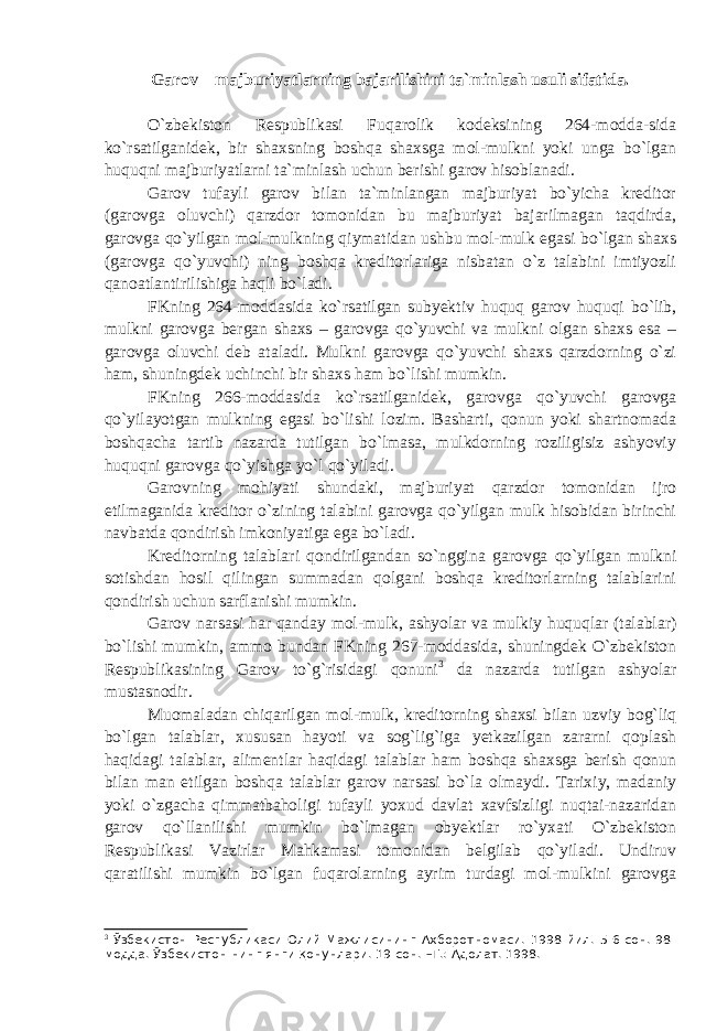 Garov – majburiyatlarning bajarilishini ta`minlash usuli sifatida. O`zbekiston Respublikasi Fuqarolik kodeksining 264-modda-sida ko`rsatilganidek, bir shaxsning boshqa shaxsga mol-mulkni yoki unga bo`lgan huquqni majburiyatlarni ta`minlash uchun berishi garov hisoblanadi. Garov tufayli garov bilan ta`minlangan majburiyat bo`yicha kreditor (garovga oluvchi) qarzdor tomonidan bu majburiyat bajarilmagan taqdirda, garovga qo`yilgan mol-mulkning qiymatidan ushbu mol-mulk egasi bo`lgan shaxs (garovga qo`yuvchi) ning boshqa kreditorlariga nisbatan o`z talabini imtiyozli qanoatlantirilishiga haqli bo`ladi. FKning 264-moddasida ko`rsatilgan subyektiv huquq garov huquqi bo`lib, mulkni garovga bergan shaxs – garovga qo`yuvchi va mulkni olgan shaxs esa – garovga oluvchi deb ataladi. Mulkni garovga qo`yuvchi shaxs qarzdorning o`zi ham, shuningdek uchinchi bir shaxs ham bo`lishi mumkin. FKning 266-moddasida ko`rsatilganidek, garovga qo`yuvchi garovga qo`yilayotgan mulkning egasi bo`lishi lozim. Basharti, qonun yoki shartnomada boshqacha tartib nazarda tutilgan bo`lmasa, mulkdorning roziligisiz ashyoviy huquqni garovga qo`yishga yo`l qo`yiladi. Garovning mohiyati shundaki, majburiyat qarzdor tomonidan ijro etilmaganida kreditor o`zining talabini garovga qo`yilgan mulk hisobidan birinchi navbatda qondirish imkoniyatiga ega bo`ladi. Kreditorning talablari qondirilgandan so`nggina garovga qo`yilgan mulkni sotishdan hosil qilingan summadan qolgani boshqa kreditorlarning talablarini qondirish uchun sarflanishi mumkin. Garov narsasi har qanday mol-mulk, ashyolar va mulkiy huquqlar (talablar) bo`lishi mumkin, ammo bundan FKning 267-moddasida, shuningdek O`zbekiston Respublikasining Garov to`g`risidagi qonuni 3 da nazarda tutilgan ashyolar mustasnodir. Muomaladan chiqarilgan mol-mulk, kreditorning shaxsi bilan uzviy bog`liq bo`lgan talablar, xususan hayoti va sog`lig`iga yetkazilgan zararni qoplash haqidagi talablar, alimentlar haqidagi talablar ham boshqa shaxsga berish qonun bilan man etilgan boshqa talablar garov narsasi bo`la olmaydi. Tarixiy, madaniy yoki o`zgacha qimmatbaholigi tufayli yoxud davlat xavfsizligi nuqtai-nazaridan garov qo`llanilishi mumkin bo`lmagan obyektlar ro`yxati O`zbekiston Respublikasi Vazirlar Mahkamasi tomonidan belgilab qo`yiladi. Undiruv qaratilishi mumkin bo`lgan fuqarolarning ayrim turdagi mol-mulkini garovga 3 Ўзбекистон Республикаси Олий Мажлисининг Ахборотномаси. 1998 йил. 5-6-сон. 98- модда. Ўзбекистон-нинг янги қонунлари. 19-сон. –Т.: Адолат. 1998. 