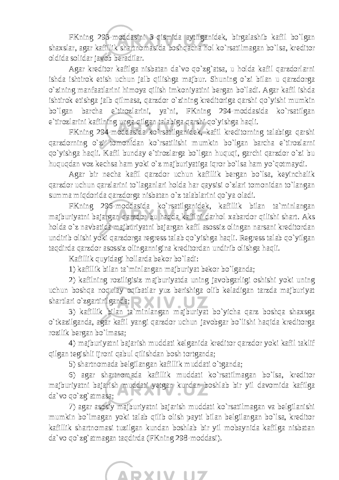 FKning 293-moddasini 3-qismida aytilganidek, birgalashib kafil bo`lgan shaxslar, agar kafillik shartnomasida boshqacha hol ko`rsatilmagan bo`lsa, kreditor oldida solidar javob beradilar. Agar kreditor kafilga nisbatan da`vo qo`zg`atsa, u holda kafil qarzdorlarni ishda ishtirok etish uchun jalb qilishga majbur. Shuning o`zi bilan u qarzdorga o`zining manfaatlarini himoya qilish imkoniyatini bergan bo`ladi. Agar kafil ishda ishtirok etishga jalb qilmasa, qarzdor o`zining kreditoriga qarshi qo`yishi mumkin bo`lgan barcha e`tirozlarini, ya`ni, FKning 294-moddasida ko`rsatilgan e`tirozlarini kafilning unga qilgan talabiga qarshi qo`yishga haqli. FKning 294-moddasida ko`rsatilganidek, kafil kreditorning talabiga qarshi qarzdorning o`zi tomonidan ko`rsatilishi mumkin bo`lgan barcha e`tirozlarni qo`yishga haqli. Kafil bunday e`tirozlarga bo`lgan huquqi, garchi qarzdor o`zi bu huquqdan voz kechsa ham yoki o`z majburiyatiga iqror bo`lsa ham yo`qotmaydi. Agar bir necha kafil qarzdor uchun kafillik bergan bo`lsa, keyinchalik qarzdor uchun qarzlarini to`laganlari holda har qaysisi o`zlari tomonidan to`langan summa miqdorida qarzdorga nisbatan o`z talablarini qo`ya oladi. FKning 296-moddasida ko`rsatilganidek, kafillik bilan ta`minlangan majburiyatni bajargan qarzdor bu haqda kafilni darhol xabardor qilishi shart. Aks holda o`z navbatida majburiyatni bajargan kafil asossiz olingan narsani kreditordan undirib olishi yoki qarzdorga regress talab qo`yishga haqli. Regress talab qo`yilgan taqdirda qarzdor asossiz olingannigina kreditordan undirib olishga haqli. Kafillik quyidagi hollarda bekor bo`ladi: 1) kafillik bilan ta`minlangan majburiyat bekor bo`lganda; 2) kafilning roziligisiz majburiyatda uning javobgarligi oshishi yoki uning uchun boshqa noqulay oqibatlar yuz berishiga olib keladigan tarzda majburiyat shartlari o`zgartirilganda; 3) kafillik bilan ta`minlangan majburiyat bo`yicha qarz boshqa shaxsga o`tkazilganda, agar kafil yangi qarzdor uchun javobgar bo`lishi haqida kreditorga rozilik bergan bo`lmasa; 4) majburiyatni bajarish muddati kelganida kreditor qarzdor yoki kafil taklif qilgan tegishli ijroni qabul qilishdan bosh tortganda; 5) shartnomada belgilangan kafillik muddati o`tganda; 6) agar shartnomada kafillik muddati ko`rsatilmagan bo`lsa, kreditor majburiyatni bajarish muddati yetgan kundan boshlab bir yil davomida kafilga da`vo qo`zg`atmasa; 7) agar asosiy majburiyatni bajarish muddati ko`rsatilmagan va belgilanishi mumkin bo`lmagan yoki talab qilib olish payti bilan belgilangan bo`lsa, kreditor kafillik shartnomasi tuzilgan kundan boshlab bir yil mobaynida kafilga nisbatan da`vo qo`zg`atmagan taqdirda (FKning 298-moddasi). 