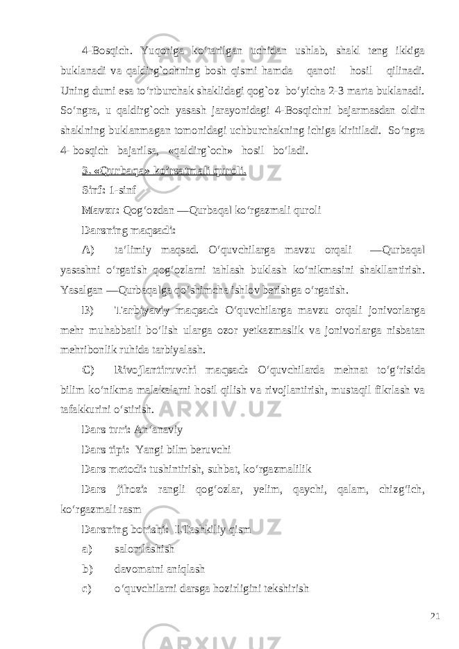 4-Bosqich. Yuqoriga ko‘tarilgan uchidan ushlab, shakl teng ikkiga buklanadi va qaldirg`ochning bosh qismi hamda qanoti hosil qilinadi. Uning dumi esa to‘rtburchak shaklidagi qog`oz bo‘yicha 2-3 marta buklanadi. So‘ngra, u qaldirg`och yasash jarayonidagi 4-Bosqichni bajarmasdan oldin shaklning buklanmagan tomonidagi uchburchakning ichiga kiritiladi. So‘ngra 4- bosqich bajarilsa, «qaldirg`och» hosil bo‘ladi. 3. «Qurbaqa» ko’rsatmali quroli. Sinf: 1-sinf Mavzu: Qog‘ozdan ―Qurbaqa‖ ko‘rgazmali quroli Darsning maqsadi: A) ta‘limiy maqsad. O‘quvchilarga mavzu orqali ―Qurbaqa‖ yasashni o‘rgatish qog‘ozlarni tahlash buklash ko‘nikmasini shakllantirish. Yasalgan ―Qurbaqa‖ga qo‘shimcha ishlov berishga o‘rgatish. B) Tarbiyaviy maqsad: O‘quvchilarga mavzu orqali jonivorlarga mehr muhabbatli bo‘lish ularga ozor yetkazmaslik va jonivorlarga nisbatan mehribonlik ruhida tarbiyalash. C) Rivojlantiruvchi maqsad: O‘quvchilarda mehnat to‘g‘risida bilim ko‘nikma malakalarni hosil qilish va rivojlantirish, mustaqil fikrlash va tafakkurini o‘stirish. Dars turi: An‘anaviy Dars tipi: Yangi bilm beruvchi Dars metodi: tushintirish, suhbat, ko‘rgazmalilik Dars jihozi: rangli qog‘ozlar, yelim, qaychi, qalam, chizg‘ich, ko‘rgazmali rasm Darsning borishi: I. Tashkiliy qism a) salomlashish b) davomatni aniqlash c) o‘quvchilarni darsga hozirligini tekshirish 21 