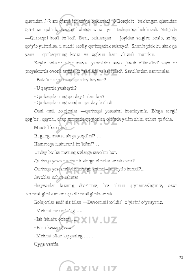 qismidan 1-2 sm qismi ichkariga buklanadi. 8-Bosqich: buklangan qismidan 0,5-1 sm qolirib, avvalgi holatga tomon yani tashqariga buklanadi. Natijada ―Qurbaqa‖ hosil bo‘ladi. Buni, buklangan joyidan salgina bosib, so‘ng qo‘yib yuborilsa, u xuddi tabiiy qurbaqadek sakraydi. Shuningdek bu shaklga yana qurbaqaning ko‘zi va og`zini ham chizish mumkin. Keyin bolalar bilan mavzu yuzasidan savol javob o‘tkaziladi savollar proyektorda ovozli tarzda ko‘rsatiladi va eshitiladi. Savollardan namunalar. - Bolajonlar qurbaqa qanday hayvon? - U qayerda yashaydi? - Qurbaqalarning qanday turlari bor? - Qurbaqalarning ranglari qanday bo‘ladi Qani endi bolajonlar ―qurbaqa‖ yasashni boshlaymiz. Bizga rangli qog‘oz , qaychi, chap tomonda qog‘ozlar, oldinda yelim ahlat uchun quticha. Mustahkamlash Bugungi mavzu sizga yoqdimi? … Hammaga tushunarli bo‘ldimi?… Unday bo‘lsa mening sizlarga savolim bor. Qurbaqa yasash uchun bizlarga nimalar kerak ekan?... Qurbaqa yasashni kim menga ketma – ket aytib beradi?... Javoblar uchun rahmat -hayvonlar bizning do‘stimiz, biz ularni qiynamasligimiz, ozor bermasligimiz va och qoldirmasligimiz kerak. Bolajonlar endi siz bilan ―Davomini‖ to‘ldir‖ o‘yinini o‘ynaymiz. - Mehnat mehnatning ….. - Ish ishtaha ochar ….. - Birni kessang ….. - Mehnat bilan topganing …… Uyga vazifa 23 