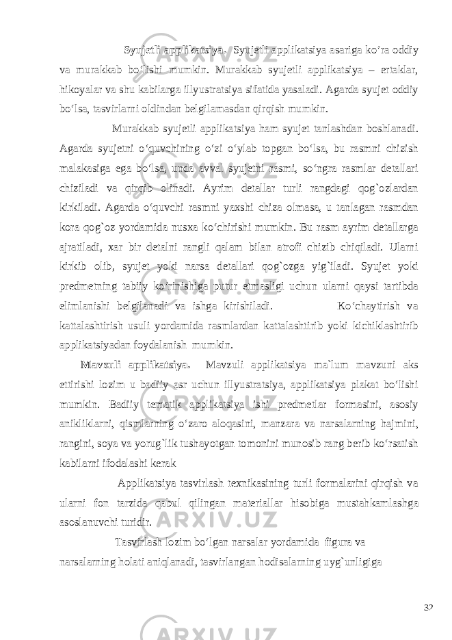  Syujetli applikatsiya. Syujetli applikatsiya asariga ko‘ra oddiy va murakkab bo‘lishi mumkin. Murakkab syujetli applikatsiya – ertaklar, hikoyalar va shu kabilarga illyustratsiya sifatida yasaladi. Agarda syujet oddiy bo‘lsa, tasvirlarni oldindan belgilamasdan qirqish mumkin. Murakkab syujetli applikatsiya ham syujet tanlashdan boshlanadi. Agarda syujetni o‘quvchining o‘zi o‘ylab topgan bo‘lsa, bu rasmni chizish malakasiga ega bo‘lsa, unda avval syujetni rasmi, so‘ngra rasmlar detallari chiziladi va qirqib olinadi. Ayrim detallar turli rangdagi qog`ozlardan kirkiladi. Agarda o‘quvchi rasmni yaxshi chiza olmasa, u tanlagan rasmdan kora qog`oz yordamida nusxa ko‘chirishi mumkin. Bu rasm ayrim detallarga ajratiladi, xar bir detalni rangli qalam bilan atrofi chizib chiqiladi. Ularni kirkib olib, syujet yoki narsa detallari qog`ozga yig`iladi. Syujet yoki predmetning tabiiy ko‘rinishiga putur etmasligi uchun ularni qaysi tartibda elimlanishi belgilanadi va ishga kirishiladi. Ko‘chaytirish va kattalashtirish usuli yordamida rasmlardan kattalashtirib yoki kichiklashtirib applikatsiyadan foydalanish mumkin. Mavzuli applikatsiya. Mavzuli applikatsiya ma`lum mavzuni aks ettirishi lozim u badiiy asr uchun illyustratsiya, applikatsiya plakat bo‘lishi mumkin. Badiiy tematik applikatsiya ishi predmetlar formasini, asosiy anikliklarni, qismlarning o‘zaro aloqasini, manzara va narsalarning hajmini, rangini, soya va yorug`lik tushayotgan tomonini munosib rang berib ko‘rsatish kabilarni ifodalashi kerak Applikatsiya tasvirlash texnikasining turli formalarini qirqish va ularni fon tarzida qabul qilingan materiallar hisobiga mustahkamlashga asoslanuvchi turidir. Tasvirlash lozim bo‘lgan narsalar yordamida figura va narsalarning holati aniqlanadi, tasvirlangan hodisalarning uyg`unligiga 32 
