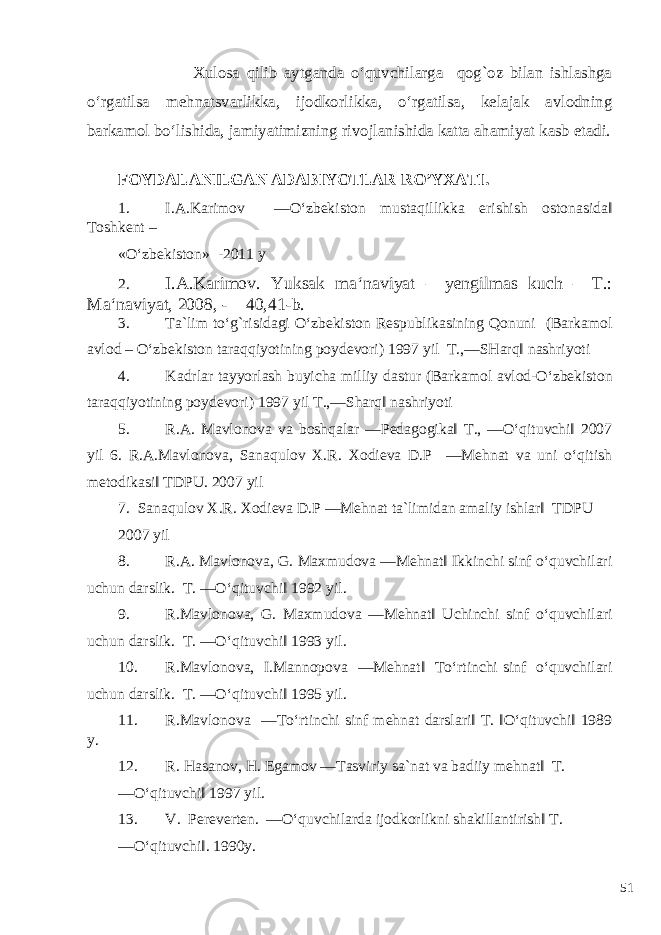  Xulosa qilib aytganda o‘quvchilarga qog`oz bilan ishlashga o‘rgatilsa mehnatsvarlikka, ijodkorlikka, o‘rgatilsa, kelajak avlodning barkamol bo‘lishida, jamiyatimizning rivojlanishida katta ahamiyat kasb etadi. FOYDALANILGAN ADABIYOTLAR RO’YXATI. 1. I.A.Karimov ―O‘zbekiston mustaqillikka erishish ostonasida‖ Toshkent – «O‘zbekiston» -2011 y 2. I.A.Karimov. Yuksak ma‘naviyat – yengilmas kuch – T.: Ma‘naviyat, 2008, - 40,41-b. 3. Ta`lim to‘g`risidagi O‘zbekiston Respublikasining Qonuni (Barkamol avlod – O‘zbekiston taraqqiyotining poydevori) 1997 yil T.,―SHarq‖ nashriyoti 4. Kadrlar tayyorlash buyicha milliy dastur (Barkamol avlod-O‘zbekiston taraqqiyotining poydevori) 1997 yil T.,―Sharq‖ nashriyoti 5. R.A. Mavlonova va boshqalar ―Pedagogika‖ T., ―O‘qituvchi‖ 2007 yil 6. R.A.Mavlonova, Sanaqulov X.R. Xodieva D.P ―Mehnat va uni o‘qitish metodikasi‖ TDPU. 2007 yil 7. Sanaqulov X.R. Xodieva D.P ―Mehnat ta`limidan amaliy ishlar‖ TDPU 2007 yil 8. R.A. Mavlonova, G. Maxmudova ―Mehnat‖ Ikkinchi sinf o‘quvchilari uchun darslik. T. ―O‘qituvchi‖ 1992 yil. 9. R.Mavlonova, G. Maxmudova ―Mehnat‖ Uchinchi sinf o‘quvchilari uchun darslik. T. ―O‘qituvchi‖ 1993 yil. 10. R.Mavlonova, I.Mannopova ―Mehnat‖ To‘rtinchi sinf o‘quvchilari uchun darslik. T. ―O‘qituvchi‖ 1995 yil. 11. R.Mavlonova ―To‘rtinchi sinf mehnat darslari‖ T. ‖O‘qituvchi‖ 1989 y. 12. R. Hasanov, H. Egamov ―Tasviriy sa`nat va badiiy mehnat‖ T. ―O‘qituvchi‖ 1997 yil. 13. V. Pereverten. ―O‘quvchilarda ijodkorlikni shakillantirish‖ T. ―O‘qituvchi‖. 1990y. 51 