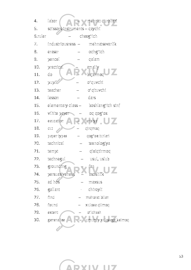 4. labor – mehnat qurollari 5. scissors instruments – qaychi 6.ruler – chezg‘ich 7. industriousness – mehnatsevarlik 8. eraser – ochg‘ich 9. pencel – qalam 10. practical – amaliy 11. do – bajarmoq 12. pupil – o‘quvchi 13. teacher – o‘qituvchi 14. lesson – dars 15. elementary class – boshlang‘ich sinf 16. vihite paper – oq qog‘oz 17. eaucation – tarbiya 18. cut – qirqmoq 19. paper types – qog‘oz turlari 20. technical – texnologiya 21. tempt – qiziqtirmoq 22. technegul – usul, uslub 23. grounding – fan 24. persuasiveness – asoslilik 25. ad hos – maxsus 26. gallant - chiroyli 27. find – mahorat bilan 28. found – xulosa qilmoq 29. extent – o‘lchash 30. generalize – umumiy xulosaga kelmoq 53 