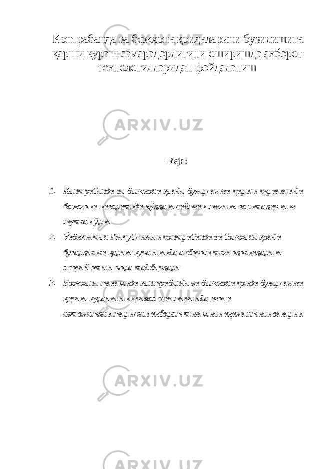 Контрабанда ва божхона қоидаларини бузилишига қарши кураш самарадорлигини оширишда ахборот технологияларидан фойдаланиш Reja: 1. Контрабанда ва божхона қоида бузарлигига қарши курашишда божхона назоратида қўлланилаётган техник воситаларнинг тутган ўрни 2. Ўзбекистон Республикаси контрабанда ва божхона қоида бузарлигига қарши курашишда ахборот технологияларини жорий этиш чора тадбирлари 3. Божхона тизимида контрабанда ва божхона қоида бузарлигига қарши курашишни ривожлантиришда ягона автоматлаштирилган ахборот тизимини аҳамиятини ошириш 