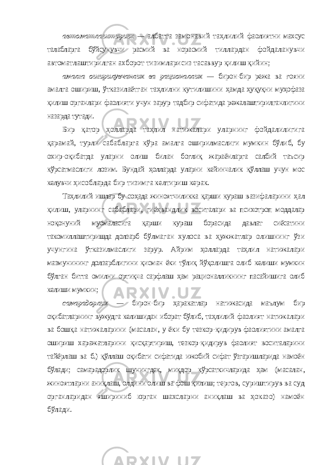 автоматлаштириш — албатта замонавий таҳлилий фаолиятни махсус талабларга бўйсунувчи расмий ва норасмий тиллардан фойдаланувчи автоматлаштирилган ахборот тизимларисиз тасаввур қилиш қийин; амалга оширилувчанлик ва рационаллик — бирон-бир режа ва ғояни амалга ошириш, ўтказилаётган таҳлилни кутилишини ҳамда ҳуқуқни муҳофаза қилиш органлари фаолияти учун зарур тадбир сифатида режалаштирилганлигини назарда тутади. Бир қатор ҳолларда таҳлил натижалари уларнинг фойдалилигига қарамай, турли сабабларга кўра амалга оширилмаслиги мумкин бўлиб, бу охир-оқибатда уларни олиш билан боғлиқ жараёнларга салбий таъсир кўрсатмаслиги лозим. Бундай ҳолларда уларни кейинчалик қўллаш учун мос келувчи ҳисобларда бир тизимга келтириш керак. Таҳлилий ишлар бу соҳада жиноятчиликка қарши кураш вазифаларини ҳал қилиш, уларнинг сабаблари, гиёҳвандлик воситалари ва психотроп моддалар ноқонуний муомаласига қарши кураш борасида давлат сиёсатини такомиллаштиришда долзарб бўлмаган хулоса ва ҳужжатлар олишнинг ўзи учунгина ўтказилмаслиги зарур. Айрим ҳолларда таҳлил натижалари мазмунининг долзарблигини қисман ёки тўлиқ йўқолишга олиб келиши мумкин бўлган битта омилни ортиқча сарфлаш ҳам рационалликнинг пасайишига олиб келиши мумкин; самарадорлик — бирон-бир ҳаракатлар натижасида маълум бир оқибатларнинг вужудга келишидан иборат бўлиб, таҳлилий фаолият натижалари ва бошқа натижаларини (масалан, у ёки бу тезкор-қидирув фаолиятини амалга ошириш харажатларини қисқартириш, тезкор-қидирув фаолият воситаларини тайёрлаш ва б.) қўллаш оқибати сифатида ижобий сифат ўзгаришларида намоён бўлади; самарадорлик шунингдек, миқдор кўрсаткичларида ҳам (масалан, жиноятларни аниқлаш, олдини олиш ва фош қилиш; тергов, суриштирув ва суд органларидан яшириниб юрган шахсларни аниқлаш ва ҳоказо) намоён бўлади. 