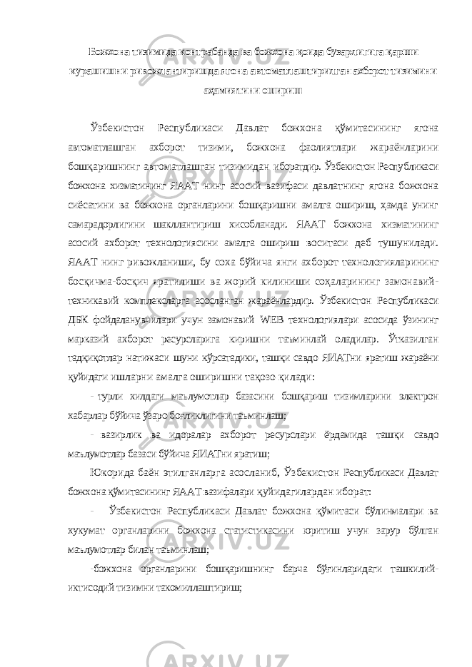 Божхона тизимида контрабанда ва божхона қоида бузарлигига қарши курашишни ривожлантиришда ягона автоматлаштирилган ахборот тизимини аҳамиятини ошириш Ўзбекистон Республикаси Давлат божхона қўмитасининг ягона автоматлашган ахборот тизими, божхона фаолиятлари жараёнларини бошқаришнинг автоматлашган тизимидан иборатдир. Ўзбекистон Республикаси божхона хизматининг ЯААТ нинг асосий вазифаси давлатнинг ягона божхона сиёсатини ва божхона органларини бошқаришни амалга ошириш, ҳамда унинг самарадорлигини шакллантириш хисобланади. ЯААТ божхона хизматининг асосий ахборот технологиясини амалга ошириш воситаси деб тушунилади. ЯААТ нинг ривожланиши, бу соха бўйича янги ахборот технологияларининг босқичма-босқич яратилиши ва жорий килиниши соҳаларининг замонавий- техникавий комплексларга асосланган жараёнлардир. Ўзбекистон Республикаси ДБК фойдаланувчилари учун замонавий WEB технологиялари асосида ўзининг марказий ахборот ресурсларига киришни таъминлай оладилар. Ўтказилган тадқиқотлар натижаси шуни кўрсатадики, ташқи савдо ЯИАТни яратиш жараёни қуйидаги ишларни амалга оширишни тақозо қилади: - турли хилдаги маълумотлар базасини бошқариш тизимларини электрон хабарлар бўйича ўзаро боғликлигини таъминлаш; - вазирлик ва идоралар ахборот ресурслари ёрдамида ташқи савдо маълумотлар базаси бўйича ЯИАТни яратиш; Юкорида баён этилганларга асосланиб, Ўзбекистон Республикаси Давлат божхона қўмитасининг ЯААТ вазифалари қуйидагилардан иборат: - Ўзбекистон Республикаси Давлат божхона қўмитаси бўлинмалари ва хукумат органларини божхона статистикасини юритиш учун зарур бўлган маълумотлар билан таъминлаш; -божхона органларини бошқаришнинг барча бўғинларидаги ташкилий- иктисодий тизимни такомиллаштириш; 