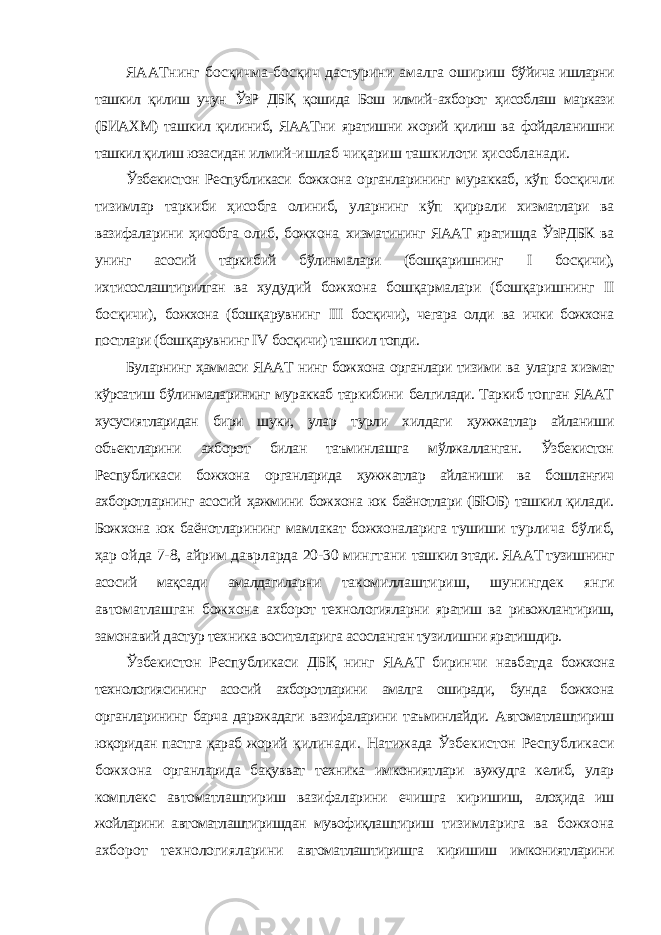 ЯААТнинг босқичма-босқич дастурини амалга ошириш бўйича ишларни ташкил қилиш учун ЎзР ДБҚ қошида Бош илмий- ахборот ҳисоблаш маркази (БИАХМ) ташкил қилиниб, ЯААТни яратишни жорий қилиш ва фойдаланишни ташкил қилиш юзасидан илмий-ишлаб чиқариш ташкилоти ҳисобланади. Ўзбекистон Республикаси божхона органларининг мураккаб, кўп босқичли тизимлар таркиби ҳисобга олиниб, уларнинг кўп қиррали хизматлари ва вазифаларини ҳисобга олиб, божхона хизматининг ЯААТ яратишда ЎзРДБК ва унинг асосий таркибий бўлинмалари (бошқаришнинг I босқичи), ихтисослаштирилган ва худудий божхона бошқармалари (бошқаришнинг II босқичи), божхона (бошқарувнинг III босқичи), чегара олди ва ички божхона постлари (бошқарувнинг IV босқичи) ташкил топди. Буларнинг ҳаммаси ЯААТ нинг божхона органлари тизими ва уларга хизмат кўрсатиш бўлинмаларининг мураккаб таркибини белгилади. Таркиб топган ЯААТ хусусиятларидан бири шуки, улар турли хилдаги ҳужжатлар айланиши объектларини ахборот билан таъминлашга мўлжалланган. Ўзбекистон Республикаси божхона органларида ҳужжатлар айланиши ва бошланғич ахборотларнинг асосий ҳажмини божхона юк баёнотлари (БЮБ) ташкил қилади. Божхона юк баёнотларининг мамлакат божхоналарига тушиши турлича бўлиб, ҳар ойда 7-8, айрим даврларда 20-30 мингтани ташкил этади. ЯААТ тузишнинг асосий мақсади амалдагиларни такомиллаштириш, шунингдек янги автоматлашган божхона ахборот технологияларни яратиш ва ривожлантириш, замонавий дастур техника воситаларига асосланган тузилишни яратишдир. Ўзбекистон Республикаси ДБҚ нинг ЯААТ биринчи навбатда божхона технологиясининг асосий ахборотларини амалга оширади, бунда божхона органларининг барча даражадаги вазифаларини таъминлайди. Автоматлаштириш юқоридан пастга қараб жорий қилинади. Натижада Ўзбекистон Республикаси божхона органларида бақувват техника имкониятлари вужудга келиб, улар комплекс автоматлаштириш вазифаларини ечишга киришиш, алоҳида иш жойларини автоматлаштиришдан мувофиқлаштириш тизимларига ва божхона ахборот технологияларини автоматлаштиришга киришиш имкониятларини 