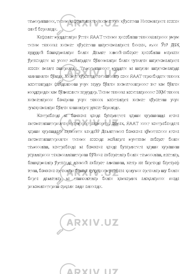 таъмирлашини, тизим кафолатланган хизматини кўрсатиш Низомларига асосан олиб борилади. Кафолат муддатлари ўтгач ЯААТ тизими ҳисоблаш техникаларини умум тизим техника хизмат кўрсатиш шартномаларига биноан, яъни ЎзР ДБҚ худудий бошқармалари билан Давлат илмий-ахборот ҳисоблаш маркази ўртасидаги ва унинг жойлардаги бўлинмалари билан тузилган шартномаларига асосан амалга оширилади. Таъмирлашнинг муддати ва шартли шартномаларда келишилган бўлади. Хизмат кўрсатадиган ишчилар сони ЯААТ таркибидаги техник воситалардан фойдаланиш учун зарур бўлган хизматчиларнинг энг кам бўлган миқдоридан кам бўлмаслиги зарурдир. Тизим техника воситаларининг ЭҲМ техник хизматларини бажариш учун техник воситаларга хизмат кўрсатиш учун гувоҳномалари бўлган кишиларга рухсат берилади. Контрабанда ва божхона қоида бузарлигига қарши курашишда ягона автоматлаштирилган тизимнинг аҳамияти. Демак, ЯААТ нинг контрабандага қарши курашдаги аҳамияти кандай? Давлатимиз божхона қўмитасини ягона автоматлаштирилган тизими асосида жойларга мунтазам ахборот билан таъминлаш, контрабанда ва божхона қоида бузарлигига қарши курашиш усулларини такомиллаштириш бўйича ахборотлар билан таъминлаш, постлар, бошқармалар ўртасида доимий ахборот алмашиш, хатар юз берганда бартараф этиш, божхона органлари бошқа ҳуқуқни муҳофаза қилувчи органлар шу билан бирга давлатлар ва ташкилотлар билан ҳамкорлик алоқаларини янада ривожлантириш орқали олди олинади. 