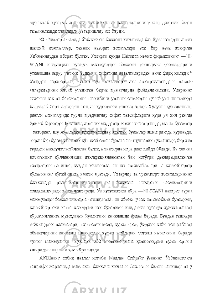 мураккаб кузатув оптикаси каби техник воситаларининг кенг доираси билан таъминлашда сезиларли ўзгаришлар юз берди. 90 - йиллар аввалида Ўзбекистон божхона хизматида бор йуги юзтадан ортик шахсий компьютер, техник назорат воситалари эса бир неча эскирган Хайменлардан иборат бўлган. Хозирги кунда Heimann немис фирмасининг ― HI - SCAN ‖ инспекцион кузатув мажмуалари божхона текшируви таомилларини утказишда зарур техник ёрдамчи сифатида аввалгиларидан анча фарқ килади. 41 Улардан аэропортлар, темир йул вокзаллари ёки автотрассалардаги давлат чегараларини кесиб утадиган барча пунктларда фойдаланилади. Уларнинг асосини юк ва багажларни таркибини уларни очмасдан туриб ута аникликда белгилаб бера оладиган ренген қурилмаси ташкил этади. Хусусан қурилманинг рангли мониторида турли предметлар сифат тавсифларига кура уч хил рангда ёритиб берилади. Масалан, органик моддалар Еркин кизил рангда, метал буюмлар - хаворанг, шу жумладан пластмассадан ясалган буюмлар-яшил рангда куринади. Бирон бир буюм канчалик кўп жой олган булса ранг шунчалик туклашади, бир хил турдаги маҳсулот жойланган булса, мониторда кора ранг пайдо бўлади. Бу техник воситанинг қўлланилиши декларацияланмаган ёки нотўғри декларацияланган товарларни топишга, куздан кечирилаётган юк автомобиллари ва контейнерлар кўламининг кўпайишига имкон яратади. Товарлар ва транспорт воситаларининг божхонада расмийлаштирилиши ва божхона назорати таомилларини соддалаштиради ва тезлаштиради. Ўз хусусиятига кўра ― HI - SCAN ‖ назорат курик мажмуалари божхоначиларга текширилаётган объект у юк автомобили бўладими, контейнер ёки катта хажмдаги юк бўладими ичидагиси кузатув ҳужжатларида кўрсатилганига мувофиқми-йуклигини аниклашда ёрдам беради. Бундан ташқари гиёхвандлик воситалари, портловчи мода, қурол яроғ, ўқ-дори каби контрабанда объектларини аниклаш шунингдек хуфия жойларни топиш имконини беради чунки мажмуанинг кузлари 200 миллиметргача қалинликдаги пўлат ортига яширилган нарсани ҳам кўра олади. АҚШнинг собиқ давлат котиби Мадлен Олбрайт ўзининг Ўзбекистонга ташрифи жараёнида мамлакат божхона хизмати фаолияти билан танишди ва у 