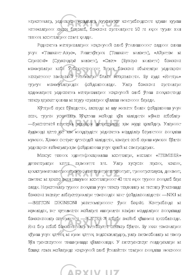 наркотиклар, радиацион моддалар, курол-яроғ контрабандасига қарши кураш натижаларини юксак баҳолаб, божхона органларига 50 га яқин турли хил техник воситаларни совға қилди. Радиоктив материалларни ноқонуний олиб ўтилишининг олдини олиш учун «Тошкент-Аэро», Fишткўприк (Тошкент вилояти), «Айритом ва Сариосиё» (Сурхондарё вилояти), «Олот» (Бухоро вилояти) божхона мажмуалари каби Ўзбекистоннинг йирик божхона объектлари радиацион назоратнинг замонавий тизимлари билан жиҳозланган. Бу ерда «Янтарь» турғун мажмуаларидан фойдаланилади. Улар божхона органлари ҳодимларига радиоактив материалларни ноқонуний олиб ўтиш аниқланганда тезкор ҳаракат қилиш ва зарур чораларни қўллаш имконини беради. Кўтариб юрса бўладиган, алоҳида ва шу жихати билан фойдаланиш учун осон, турган ускуналар йўқотиш жойида қўл келадиган мўжаз асбоблар- ― Spectrometr ‖ портатив радиация детекторлари ҳам жуда қулайдир. Уларнинг ёрдамида ҳатто энг кам миқдордаги радиоктив моддалар борлигини аниқлаш мумкин. Ҳажми сигарет қутисидай келадиган, камарга осиб юриш мумкин бўлган радиацион пейжерлар ҳам фойдаланиш учун қулай ва самарадорли. Махсус техник идентификациялаш воситалари, масалан « ITEMISER » детекторлари катта аҳамиятга эга. Улар хусусан героин, кокаин, циклотриметилентринитрамин, пентаэритритетранитрат, тринитротолуол, динамит, семтекс ва ҳаказо ажал ташувчи воситаларнинг 40 тага яқин турини аниқлаб бера олади. Наркотиклар турини аниқлаш учун тезкор таҳлиллар ва тестлар ўтказишда божхона эксперт лабароториялари томонидан кенг фойдаланиладиган ― NIK ‖ ва ― BESTON DIKINSON ‖ реактивларининг ўрни беқиёс. Контрабанда ва жумладан, энг кутилмаган жойларга яширилган хавфли моддаларни аниқлашда божхоначилар сезгирлигига ― BUSTER -2‖ асбоби ажойиб қўшимча ҳисобланади. Яна бир асбоб божхоначилар эътиборига сазовор бўлган. Бу икки томонларни кўриш учун қаттиқ ва ярим қаттиқ эндоскоплардир, улар автомобиллар ва темир йўл транспортини текширишда қўлланилади. У автотранспорт ғилдираклари ва бошқа ғовак жойларида ноқонуний олиб ўтилаётган товарни аниқлаш имконини 