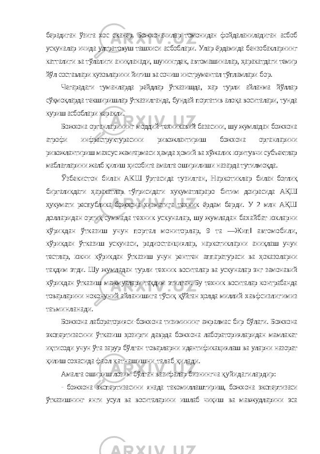 берадиган ўзига хос сканер. Божхоначилар томонидан фойдаланиладиган асбоб ускуналар ичида ултратовуш ташхиси асбоблари. Улар ёрдамида бензобакларнинг катталиги ва тўлалиги аниқланади, шунингдек, автомашиналар, ҳаракатдаги темир йўл составлари кузовларини йиғиш ва сочиш инструментал тўпламлари бор. Чегарадаги туманларда рейдлар ўтказишда, хар турли айланма йўллар сўқмоқларда текширишлар ўтказилганда, бундай портатив алоқа воситалари, тунда куриш асбоблари керакли. Божхона органларининг моддий-техникавий базасини, шу жумладан божхона атрофи инфраструктурасини ривожлантириш божхона органларини ривожлантириш махсус жамғармаси ҳамда ҳомий ва хўжалик юритувчи субъектлар маблағларини жалб қилиш ҳисобига амалга оширилиши назарда тутилмоқда. Ўзбекистон билан АКШ ўртасида тузилган, Наркотиклар билан боғлиқ биргаликдаги ҳаракатлар тўғрисидаги хукуматлараро битим доирасида АҚШ ҳукумати республика божхона хизматига техник ёрдам берди. У 2 млн АҚШ долларидан ортиқ суммада техник ускуналар, шу жумладан бахайбат юкларни кўрикдан ўтказиш учун портал мониторлар, 9 та ―Жип‖ автомобили, кўрикдан ўтказиш ускунаси, радиостанциялар, наркотикларни аниқлаш учун тестлар, юкни кўрикдан ўтказиш учун рентген аппаратураси ва ҳоказоларни тақдим этди. Шу жумладан турли техник воситалар ва ускуналар энг замонавий кўрикдан ўтказиш мажмуалари тақдим этилган. Бу техник воситалар контрабанда товарларини ноконуний айланишига тўсиқ қўйган ҳолда миллий хавфсизлигимиз таъминланади. Божхона лабораторияси-божхона тизимининг ажралмас бир бўлаги. Божхона экспертизасини ўтказиш ҳозирги даврда божхона лабораторияларидан мамлакат иқтисоди учун ўта зарур бўлган товарларни идентификациялаш ва уларни назорат қилиш сохасида фаол катнашишни талаб қилади. Амалга ошириш лозим бўлган вазифалар бизнингча қуйидагилардир: - божхона экспертизасини янада такомиллаштириш, божхона экспертизаси ўтказишнинг янги усул ва воситаларини ишлаб чиқиш ва мавжудларини эса 