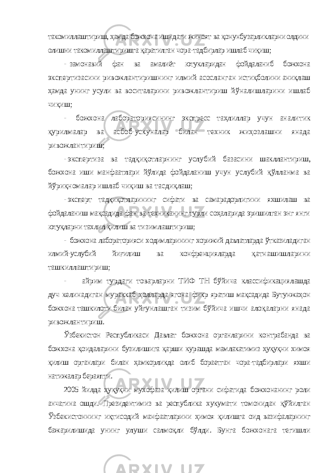 такомиллаштириш, ҳамда божхона ишидаги жиноят ва қонунбузарликларни олдини олишни такомиллаштиришга қаратилган чора-тадбирлар ишлаб чиқиш; - замонавий фан ва амалиёт ютукларидан фойдаланиб божхона экспертизасини ривожлантиришнинг илмий асосланган истиқболини аниқлаш ҳамда унинг усули ва воситаларини ривожлантириш йўналишларини ишлаб чиқиш; - божхона лабораториясининг экспресс таҳлиллар учун аналитик қурилмалар ва асбоб-ускуналар билан техник жиҳозлашни янада ривожлантириш; - экспертиза ва тадқиқотларнинг услубий базасини шакллантириш, божхона иши манфаатлари йўлида фойдаланиш учун услубий қўлланма ва йўриқномалар ишлаб чиқиш ва тасдиқлаш; - эксперт тадқиқотларининг сифати ва самарадорлигини яхшилаш ва фойдаланиш мақсадида фан ва техниканинг турли соҳаларида эришилган энг янги ютуқларни тахлил қилиш ва тизимлаштириш; - божхона лабораторияси ходимларининг хорижий давлатларда ўтказиладиган илмий-услубий йиғилиш ва конфренцияларда қатнашишларини ташкиллаштириш; - айрим турдаги товарларни ТИФ ТН бўйича классификациялашда дуч келинадиган мураккаб ҳолларда ягона фикр яратиш мақсадида Бутунжаҳон божхона ташкилоти билан уйғунлашган тизим бўйича ишчи алоқаларни янада ривожлантириш. Ўзбекистон Республикаси Давлат божхона органларини контрабанда ва божхона қоидаларини бузилишига қарши курашда мамлакатимиз ҳуқуқни химоя қилиш органлари билан ҳамкорликда олиб бораетган чора-тадбирлари яхши натижалар бераяпти. 2005 йилда ҳуқуқни мухофаза қилиш органи сифатида божхонанинг роли анчагина ошди. Президентимиз ва республика хукумати томонидан қўйилган Ўзбекистоннинг иқтисодий манфаатларини ҳимоя қилишга оид вазифаларнинг бажарилишида унинг улуши салмоқли бўлди. Бунга божхонага тегишли 