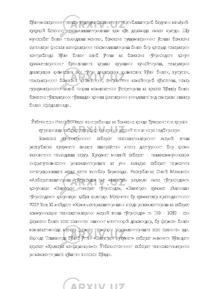 бўлинмаларининг тезкор-кидирув фаолиятини тартиблаштириб берувчи меъёрий- ҳуқуқий базанинг такомиллаштирилиши ҳам кўп даражада имкон яратди. Шу муносабат билан таъкидлаш жоизки, божхона тушумларининг ўсиши божхона органлари фискал вазифаларини такомиллаштириш билан бир қаторда товарларни контрабанда йўли билан олиб ўтиш ва божхона тўғрисидаги қонун ҳужжатларининг бузилишига қарши курашни кучайтириш, товарларни декларация қилмаслик ёки тўғри декларация қилмаслик йўли билан, хусусан, товарларнинг божхона қийматини, оғирлигини камайтириб кўрсатиш, товар туркумларининг келиб чиқиш мамлакатини ўзгартириш ва ҳоказо йўллар билан божхона тўловларини тўлашдан қочиш фактларини аниқлашга оид самарали ишлар билан ифодаланади. Ўзбекистон Республикаси контрабанда ва божхона қоида бузарлигига қарши курашишда ахборот технологияларини жорий этиш чора тадбирлари Божхона органларининг ахборот технологиялариниг жорий этиш республика хукумати амалга ошираётган ягона дастурнинг бир қисми эканлигини таъкидлаш зарур. Ҳукумат миллий ахборот - теллекоммуникация инфратузилмасини ривожлантиришга ва уни халқаро ахборот тармоғига интеграциялашга жуда катта эътибор бермоқда. Республика Олий Мажлиси «Ахборотлаштириш тўғрисида» ва «электрон рақамли имзо тўғрисида»ги қонунлари «Электрон тижорат тўғрисида», «Электрон ҳужжат айланиши тўғрисида»ги қонунлари қабул килинди. Моҳиятан бу ҳужжатлар президентнинг 2002 йил 30 майдаги «Компьютерлаштиришни янада ривожлантириш ва ахборот коммуникация технологияларини жорий этиш тўғрисида» ги ПФ - 3080 - сон фармони билан асос солинган ишнинг мантииқий давомидир, бу фармон билан мамлакатимизда мазкур фармон тармоқни ривожлантиришга асос солинган эди. Яқинда Тошкентда бўлиб ўтган «Электрон хукумат» ахборот жамияти йўлидаги ҳаракат «Ҳалкаро конференция»си Ўзбекистоннинг ахборот технологияларини ривожлантиршга қўшган хиссаси бўлди. 