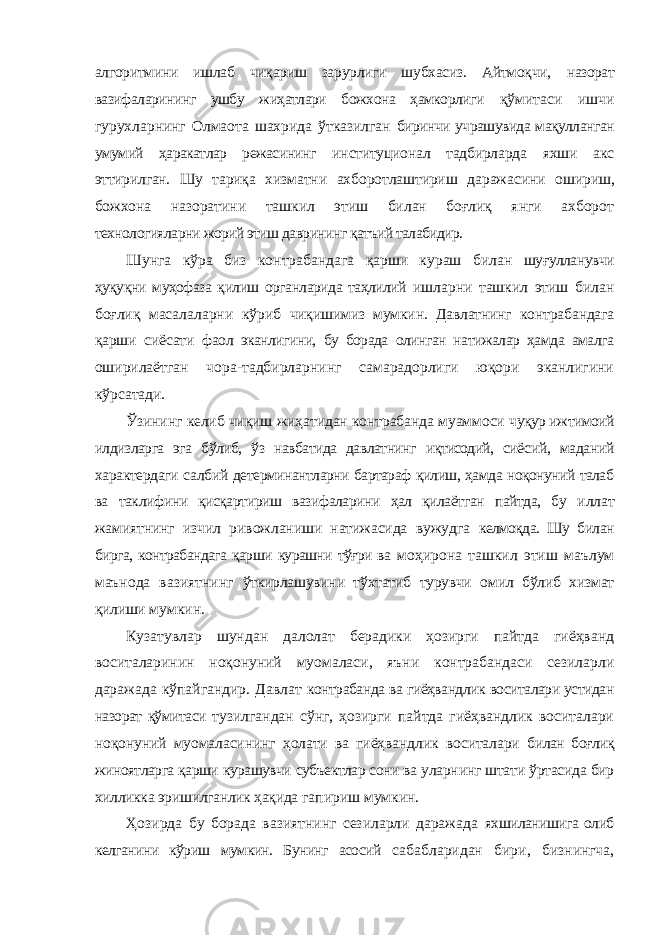 алгоритмини ишлаб чиқариш зарурлиги шубхасиз. Айтмоқчи, назорат вазифаларининг ушбу жиҳатлари божхона ҳамкорлиги қўмитаси ишчи гурухларнинг Олмаота шахрида ўтказилган биринчи учрашувида мақулланган умумий ҳаракатлар режасининг институционал тадбирларда яхши акс эттирилган. Шу тариқа хизматни ахборотлаштириш даражасини ошириш, божхона назоратини ташкил этиш билан боғлиқ янги ахборот технологияларни жорий этиш даврининг қатъий талабидир. Шунга кўра биз контрабандага қарши кураш билан шуғулланувчи ҳуқуқни муҳофаза қилиш органларида таҳлилий ишларни ташкил этиш билан боғлиқ масалаларни кўриб чиқишимиз мумкин. Давлатнинг контрабандага қарши сиёсати фаол эканлигини, бу борада олинган натижалар ҳамда амалга оширилаётган чора-тадбирларнинг самарадорлиги юқори эканлигини кўрсатади. Ўзининг келиб чиқиш жиҳатидан контрабанда муаммоси чуқур ижтимоий илдизларга эга бўлиб, ўз навбатида давлатнинг иқтисодий, сиёсий, маданий характердаги салбий детерминантларни бартараф қилиш, ҳамда ноқонуний талаб ва таклифини қисқартириш вазифаларини ҳал қилаётган пайтда, бу иллат жамиятнинг изчил ривожланиши натижасида вужудга келмоқда. Шу билан бирга, контрабандага қарши курашни тўғри ва моҳирона ташкил этиш маълум маънода вазиятнинг ўткирлашувини тўхтатиб турувчи омил бўлиб хизмат қилиши мумкин. Кузатувлар шундан далолат берадики ҳозирги пайтда гиёҳванд воситаларинин ноқонуний муомаласи, яъни контрабандаси сезиларли даражада кўпайгандир. Давлат контрабанда ва гиёҳвандлик воситалари устидан назорат қўмитаси тузилгандан сўнг, ҳозирги пайтда гиёҳвандлик воситалари ноқонуний муомаласининг ҳолати ва гиёҳвандлик воситалари билан боғлиқ жиноятларга қарши курашувчи субъектлар сони ва уларнинг штати ўртасида бир хилликка эришилганлик ҳақида гапириш мумкин. Ҳозирда бу борада вазиятнинг сезиларли даражада яхшиланишига олиб келганини кўриш мумкин. Бунинг асосий сабабларидан бири, бизнингча, 