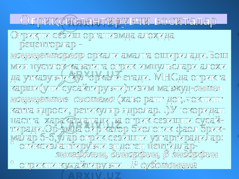 Оғриқсизлантирувчи воситалар Оғриқни сезиш организмда алоҳида рецепторлар - ноцицепторлар оркали амалга оширилади.Бош мия пустлок каватига огрик импульслари алохи да утказувчи йул оркали етади. МНСда огрикга карши(уни сусайтирувчи)тизим мавжуд- анти- ноцицептив система (хаво ранг дог,.чокнинг катта ядроси, ретикуляр ядролар. .)У юкоридан пастга харакатланади ва огрик сезишни сусай- тиради.Ор-змда бир катор биологик фаол брик- малар б-б,улар огрик сезишни узгартирадилар: • огиксизлантирувчи эндоген пептидлар- энкефалин, динорфин, β-эндорфин • огрикни кучайтирувчи - Р-субстанция 