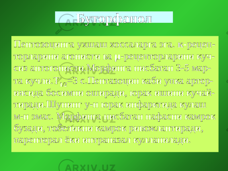 Буторфанол Пентозоцинга ухшаш хоссаларга эга. к- рецеп- торларини агонисти ва µ -рецепторларини куч- сиз антогонисти.Морфинга нисбатан 3-5 мар- та кучли.Т 1/2 =3 с.Пентазоцин каби упка артер- иясида босимни оширади, юрак ишини кучай- тиради.Шунинг у-н юрак инфарктида кулаш м-н эмас. Морфинга нисбатан нафасни камрок бузади, тобеликни камрок ривожлантиради, парентерал ёки интраназал кулланилади. 