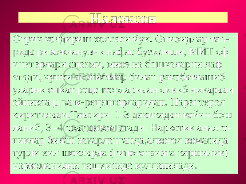 Налоксон Огрик колдириш хоссаси йук. Опиоидлар таъ- рида ривожланувчи нафас бузилиши, МИТ сф инктерлари спазми, миоз ва бошкаларни даф этади, чунки агонистлар билан ракобатлашиб уларни опиат рецепторларидан сикиб чикаради айникса µ ва к -рецепторларидан. Парентерал киритилади.Таъсири 1-3 дакикадан кейин бош ланиб, 3 -4 соат давом этади. Наркотик аналге- тиклар билан захарланганда,алкогол комасида турли хил шокларда (гипотензияга каршилик) наркоманияни ташхисида кулланилади. 