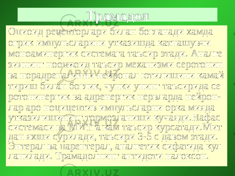 Трамадол Опиоид рецепторлари билан богланади хамда огрик импульсларини утказишда катнашувчи моноаминергик системага таъсир этади. Аналге зиянинг ноопиоид таъсир механизми серотонин ва норадреналинни нейронал ютилишини камай тириш билан боглик, чунки унинг таъсирида се ротонинергик ва адренергик нервларда нейрон- лар аро ноцицептив импульсларни орка мияда утказилишининг тормозланиши кучаяди.Нафас системаси ва МИТга кам таъсир курсатади.Мит дан яхши сурилади, таъсири 3-5 с давом этади. Энтерал ва парентерал, аналгетик сифатида кул ланилади. Трамадолнинг антидоти налоксон. 