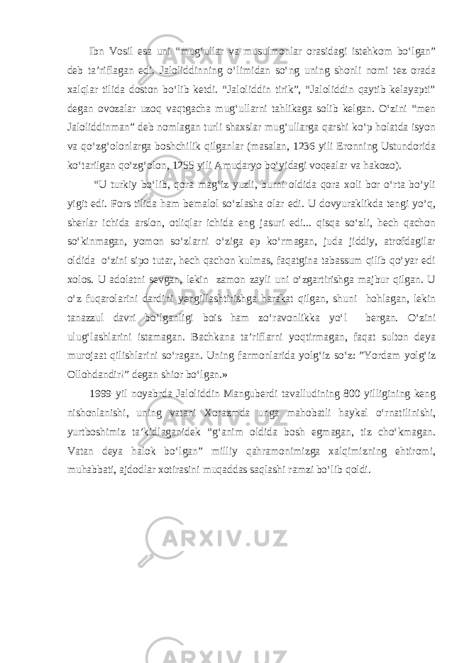 Ibn Vosil esa uni “mug‘ullar va musulmonlar orasidagi istehkom bo‘lgan” deb ta’riflagan edi. Jaloliddinning o‘limidan so‘ng uning shonli nomi tez orada xalqlar tilida doston bo‘lib ketdi. “Jaloliddin tirik”, “Jaloliddin qaytib kelayapti” degan ovozalar uzoq vaqtgacha mug‘ullarni tahlikaga solib kelgan. O‘zini “men Jaloliddinman” deb nomlagan turli shaxslar mug‘ullarga qarshi ko‘p holatda isyon va qo‘zg‘olonlarga boshchilik qilganlar (masalan, 1236 yili Eronning Ustundorida ko‘tarilgan qo‘zg‘olon, 1255 yili Amudaryo bo‘yidagi voqealar va hakozo). “U turkiy bo‘lib, qora mag‘iz yuzli, burni oldida qora xoli bor o‘rta bo‘yli yigit edi. Fors tilida ham bemalol so‘zlasha olar edi. U dovyuraklikda tengi yo‘q, sherlar ichida arslon, otliqlar ichida eng jasuri edi... qisqa so‘zli, hech qachon so‘kinmagan, yomon so‘zlarni o‘ziga ep ko‘rmagan, juda jiddiy, atrofdagilar oldida o‘zini sipo tutar, hech qachon kulmas, faqatgina tabassum qilib qo‘yar edi xolos. U adolatni sevgan, lekin zamon zayli uni o‘zgartirishga majbur qilgan. U o‘z fuqarolarini dardini yengillashtirishga harakat qilgan, shuni hohlagan, lekin tanazzul davri bo‘lganligi bois ham zo‘ravonlikka yo‘l bergan. O‘zini ulug‘lashlarini istamagan. Bachkana ta’riflarni yoqtirmagan, faqat sulton deya murojaat qilishlarini so‘ragan. Uning farmonlarida yolg‘iz so‘z: ”Yordam yolg‘iz Ollohdandir!” degan shior bo‘lgan.» 1999 yil noyabrda Jaloliddin Manguberdi tavalludining 800 yilligining keng nishonlanishi, uning vatani Xorazmda unga mahobatli haykal o‘rnatilinishi, yurtboshimiz ta’kidlaganidek “g‘anim oldida bosh egmagan, tiz cho‘kmagan. Vatan deya halok bo‘lgan” milliy qahramonimizga xalqimizning ehtiromi, muhabbati, ajdodlar xotirasini muqaddas saqlashi ramzi bo‘lib qoldi. 