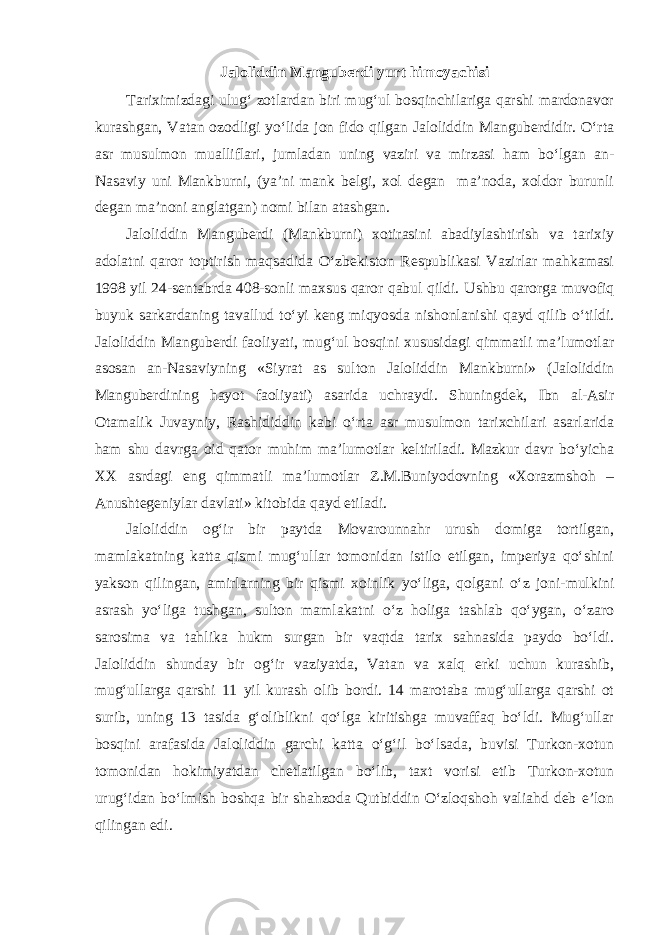 Jaloliddin Manguberdi yurt himoyachisi Tariximizdagi ulug‘ zotlardan biri mug‘ul bosqinchilariga qarshi mardonavor kurashgan, Vatan ozodligi yo‘lida jon fido qilgan Jaloliddin Manguberdidir. O‘rta asr musulmon mualliflari, jumladan uning vaziri va mirzasi ham bo‘lgan an- Nasaviy uni Mankburni, (ya’ni mank belgi, xol degan ma’noda, xoldor burunli degan ma’noni anglatgan) nomi bilan atashgan. Jaloliddin Manguberdi (Mankburni) xotirasini abadiylashtirish va tarixiy adolatni qaror toptirish maqsadida O‘zbekiston Respublikasi Vazirlar mahkamasi 1998 yil 24-sentabrda 408-sonli maxsus qaror qabul qildi. Ushbu qarorga muvofiq buyuk sarkardaning tavallud to‘yi keng miqyosda nishonlanishi qayd qilib o‘tildi. Jaloliddin Manguberdi faoliyati, mug‘ul bosqini xususidagi qimmatli ma’lumotlar asosan an-Nasaviyning «Siyrat as sulton Jaloliddin Mankburni» (Jaloliddin Manguberdining hayot faoliyati) asarida uchraydi. Shuningdek, Ibn al-Asir Otamalik Juvayniy, Rashididdin kabi o‘rta asr musulmon tarixchilari asarlarida ham shu davrga oid qator muhim ma’lumotlar keltiriladi. Mazkur davr bo‘yicha XX asrdagi eng qimmatli ma’lumotlar Z.M.Buniyodovning «Xorazmshoh – Anushtegeniylar davlati» kitobida qayd etiladi. Jaloliddin og‘ir bir paytda Movarounnahr urush domiga tortilgan, mamlakatning katta qismi mug‘ullar tomonidan istilo etilgan, imperiya qo‘shini yakson qilingan, amirlarning bir qismi xoinlik yo‘liga, qolgani o‘z joni-mulkini asrash yo‘liga tushgan, sulton mamlakatni o‘z holiga tashlab qo‘ygan, o‘zaro sarosima va tahlika hukm surgan bir vaqtda tarix sahnasida paydo bo‘ldi. Jaloliddin shunday bir og‘ir vaziyatda, Vatan va xalq erki uchun kurashib, mug‘ullarga qarshi 11 yil kurash olib bordi. 14 marotaba mug‘ullarga qarshi ot surib, uning 13 tasida g‘oliblikni qo‘lga kiritishga muvaffaq bo‘ldi. Mug‘ullar bosqini arafasida Jaloliddin garchi katta o‘g‘il bo‘lsada, buvisi Turkon-xotun tomonidan hokimiyatdan chetlatilgan bo‘lib, taxt vorisi etib Turkon-xotun urug‘idan bo‘lmish boshqa bir shahzoda Qutbiddin O‘zloqshoh valiahd deb e’lon qilingan edi. 