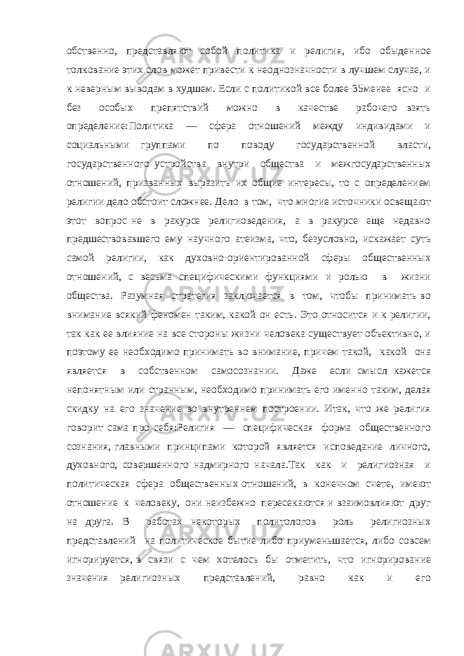 обственно, представляют собой политика и религия, ибо обыденное толкование этих слов может привести к неоднозначности в лучшем случае, и к неверным выводам в худшем. Если с политикой все более-35менее ясно и без особых препятствий можно в качестве рабочего взять определение:Политика — сфера отношений между индивидами и социальными группами по поводу государственной власти, государственного устройства внутри общества и межгосударственных отношений, призванных выразить их общие интересы, то с определением религии дело обстоит сложнее. Дело в том, что многие источники освещают этот вопрос не в ракурсе религиоведения, а в ракурсе еще недавно предшествовавшего ему научного атеизма, что, безусловно, искажает суть самой религии, как духовно-ориентированной сферы общественных отношений, с весьма специфическими функциями и ролью в жизни общества. Разумная стратегия заключается в том, чтобы принимать во внимание всякий феномен таким, какой он есть. Это относится и к религии, так как ее влияние на все стороны жизни человека существует объективно, и поэтому ее необходимо принимать во внимание, причем такой, какой она является в собственном самосознании. Даже если смысл кажется непонятным или странным, необходимо принимать его именно таким, делая скидку на его значение во внутреннем построении. Итак, что же религия говорит сама про себя:Религия — специфическая форма общественного сознания, главными принципами которой является исповедание личного, духовного, совершенного надмирного начала.Так как и религиозная и политическая сфера общественных отношений, в конечном счете, имеют отношение к человеку, они неизбежно пересекаются и взаимовлияют друг на друга. В работах некоторых политологов роль религиозных представлений на политическое бытие либо приуменьшается, либо совсем игнорируется, в связи с чем хотелось бы отметить, что игнорирование значения религиозных представлений, равно как и его 