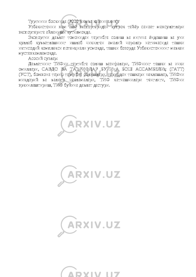 Туртинчи боскичда (2000 йил ва кейинчалик): Узбекистонни хом ашё экспортеридан купрок тайёр саноат махсулотлари экспортерига айланиши кутилмокда. Экспортни давлат томонидан тартибга солиш ва янгича ёндашиш ва уни куллаб кувватлашнинг ишлаб чикилган амалий чоралар натижасида ташки иктисодий комплекси потенциали усмокда, ташки бозорда Узбекистоннинг мавкеи мустахкамламокда. Асосий сузлар: Давлатнинг ТИФни тартибга солиш вазифалари, ТИФнинг ташки ва ички омиллари, САВДО ВА ТАЪРИФЛАР БУЙИчА БОШ АССАМБЕЛИџ (ГАТТ) (УСТ), божхона тариф тартибга солишлари, тарифдан ташкари чеклашлар, ТИФни микдорий ва валюта чекламалари, ТИФ катнашчилари тенглиги, ТИФни эркинлаштириш, ТИФ буйича давлат дастури. 