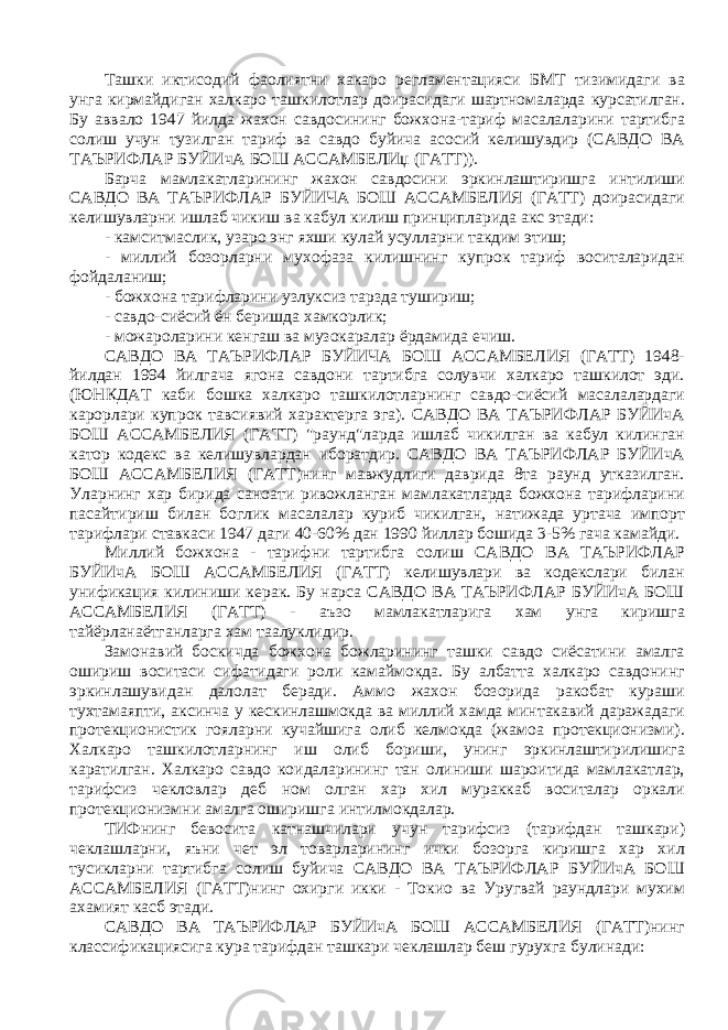 Ташки иктисодий фаолиятни хакаро регламентацияси БМТ тизимидаги ва унга кирмайдиган халкаро ташкилотлар доирасидаги шартномаларда курсатилган. Бу аввало 1947 йилда жахон савдосининг божхона-тариф масалаларини тартибга солиш учун тузилган тариф ва савдо буйича асосий келишувдир (САВДО ВА ТАЪРИФЛАР БУЙИчА БОШ АССАМБЕЛИџ (ГАТТ)). Барча мамлакатларининг жахон савдосини эркинлаштиришга интилиши САВДО ВА ТАЪРИФЛАР БУЙИЧА БОШ АССАМБЕЛИЯ (ГАТТ) доирасидаги келишувларни ишлаб чикиш ва кабул килиш принципларида акс этади: - камситмаслик, узаро энг яхши кулай усулларни такдим этиш; - миллий бозорларни мухофаза килишнинг купрок тариф воситаларидан фойдаланиш; - божхона тарифларини узлуксиз тарзда тушириш; - савдо-сиёсий ён беришда хамкорлик; - можароларини кенгаш ва музокаралар ёрдамида ечиш. САВДО ВА ТАЪРИФЛАР БУЙИЧА БОШ АССАМБЕЛИЯ (ГАТТ) 1948- йилдан 1994 йилгача ягона савдони тартибга солувчи халкаро ташкилот эди. (ЮНКДАТ каби бошка халкаро ташкилотларнинг савдо-сиёсий масалалардаги карорлари купрок тавсиявий характерга эга). САВДО ВА ТАЪРИФЛАР БУЙИчА БОШ АССАМБЕЛИЯ (ГАТТ) &#34;раунд&#34;ларда ишлаб чикилган ва кабул килинган катор кодекс ва келишувлардан иборатдир. САВДО ВА ТАЪРИФЛАР БУЙИчА БОШ АССАМБЕЛИЯ (ГАТТ)нинг мавжудлиги даврида 8та раунд утказилган. Уларнинг хар бирида саноати ривожланган мамлакатларда божхона тарифларини пасайтириш билан боглик масалалар куриб чикилган, натижада уртача импорт тарифлари ставкаси 1947 даги 40-60% дан 1990 йиллар бошида 3-5% гача камайди. Миллий божхона - тарифни тартибга солиш САВДО ВА ТАЪРИФЛАР БУЙИчА БОШ АССАМБЕЛИЯ (ГАТТ) келишувлари ва кодекслари билан унификация килиниши керак. Бу нарса САВДО ВА ТАЪРИФЛАР БУЙИчА БОШ АССАМБЕЛИЯ (ГАТТ) - аъзо мамлакатларига хам унга киришга тайёрланаётганларга хам таалуклидир. Замонавий боскичда божхона божларининг ташки савдо сиёсатини амалга ошириш воситаси сифатидаги роли камаймокда. Бу албатта халкаро савдонинг эркинлашувидан далолат беради. Аммо жахон бозорида ракобат кураши тухтамаяпти, аксинча у кескинлашмокда ва миллий хамда минтакавий даражадаги протекционистик гояларни кучайшига олиб келмокда (жамоа протекционизми). Халкаро ташкилотларнинг иш олиб бориши, унинг эркинлаштирилишига каратилган. Халкаро савдо коидаларининг тан олиниши шароитида мамлакатлар, тарифсиз чекловлар деб ном олган хар хил мураккаб воситалар оркали протекционизмни амалга оширишга интилмокдалар. ТИФнинг бевосита катнашчилари учун тарифсиз (тарифдан ташкари) чеклашларни, яъни чет эл товарларининг ички бозорга киришга хар хил тусикларни тартибга солиш буйича САВДО ВА ТАЪРИФЛАР БУЙИчА БОШ АССАМБЕЛИЯ (ГАТТ)нинг охирги икки - Токио ва Уругвай раундлари мухим ахамият касб этади. САВДО ВА ТАЪРИФЛАР БУЙИчА БОШ АССАМБЕЛИЯ (ГАТТ)нинг классификациясига кура тарифдан ташкари чеклашлар беш гурухга булинади: 