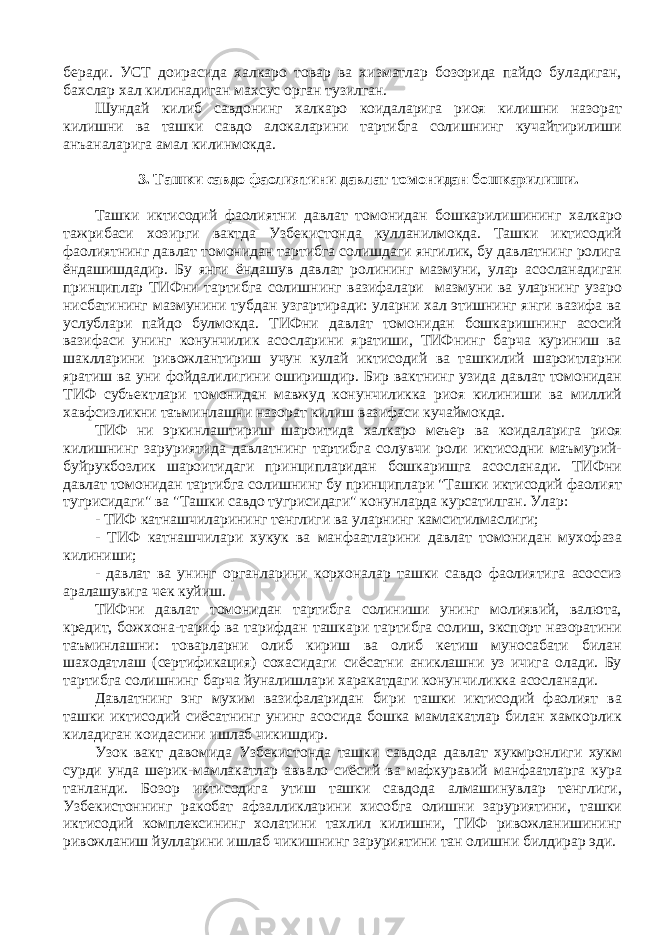 беради. УСТ доирасида халкаро товар ва хизматлар бозорида пайдо буладиган, бахслар хал килинадиган махсус орган тузилган. Шундай килиб савдонинг халкаро коидаларига риоя килишни назорат килишни ва ташки савдо алокаларини тартибга солишнинг кучайтирилиши анъаналарига амал килинмокда. 3. Ташки савдо фаолиятини давлат томонидан бошкарилиши. Ташки иктисодий фаолиятни давлат томонидан бошкарилишининг халкаро тажрибаси хозирги вактда Узбекистонда кулланилмокда. Ташки иктисодий фаолиятнинг давлат томонидан тартибга солишдаги янгилик, бу давлатнинг ролига ёндашишдадир. Бу янги ёндашув давлат ролининг мазмуни, улар асосланадиган принциплар ТИФни тартибга солишнинг вазифалари мазмуни ва уларнинг узаро нисбатининг мазмунини тубдан узгартиради: уларни хал этишнинг янги вазифа ва услублари пайдо булмокда. ТИФни давлат томонидан бошкаришнинг асосий вазифаси унинг конунчилик асосларини яратиши, ТИФнинг барча куриниш ва шаклларини ривожлантириш учун кулай иктисодий ва ташкилий шароитларни яратиш ва уни фойдалилигини оширишдир. Бир вактнинг узида давлат томонидан ТИФ субъектлари томонидан мавжуд конунчиликка риоя килиниши ва миллий хавфсизликни таъминлашни назорат килиш вазифаси кучаймокда. ТИФ ни эркинлаштириш шароитида халкаро меъер ва коидаларига риоя килишнинг заруриятида давлатнинг тартибга солувчи роли иктисодни маъмурий- буйрукбозлик шароитидаги принципларидан бошкаришга асосланади. ТИФни давлат томонидан тартибга солишнинг бу принциплари &#34;Ташки иктисодий фаолият тугрисидаги&#34; ва &#34;Ташки савдо тугрисидаги&#34; конунларда курсатилган. Улар: - ТИФ катнашчиларининг тенглиги ва уларнинг камситилмаслиги; - ТИФ катнашчилари хукук ва манфаатларини давлат томонидан мухофаза килиниши; - давлат ва унинг органларини корхоналар ташки савдо фаолиятига асоссиз аралашувига чек куйиш. ТИФни давлат томонидан тартибга солиниши унинг молиявий, валюта, кредит, божхона-тариф ва тарифдан ташкари тартибга солиш, экспорт назоратини таъминлашни: товарларни олиб кириш ва олиб кетиш муносабати билан шаходатлаш (сертификация) сохасидаги сиёсатни аниклашни уз ичига олади. Бу тартибга солишнинг барча йуналишлари харакатдаги конунчиликка асосланади. Давлатнинг энг мухим вазифаларидан бири ташки иктисодий фаолият ва ташки иктисодий сиёсатнинг унинг асосида бошка мамлакатлар билан хамкорлик киладиган коидасини ишлаб чикишдир. Узок вакт давомида Узбекистонда ташки савдода давлат хукмронлиги хукм сурди унда шерик-мамлакатлар аввало сиёсий ва мафкуравий манфаатларга кура танланди. Бозор иктисодига утиш ташки савдода алмашинувлар тенглиги, Узбекистоннинг ракобат афзалликларини хисобга олишни заруриятини, ташки иктисодий комплексининг холатини тахлил килишни, ТИФ ривожланишининг ривожланиш йулларини ишлаб чикишнинг заруриятини тан олишни билдирар эди. 