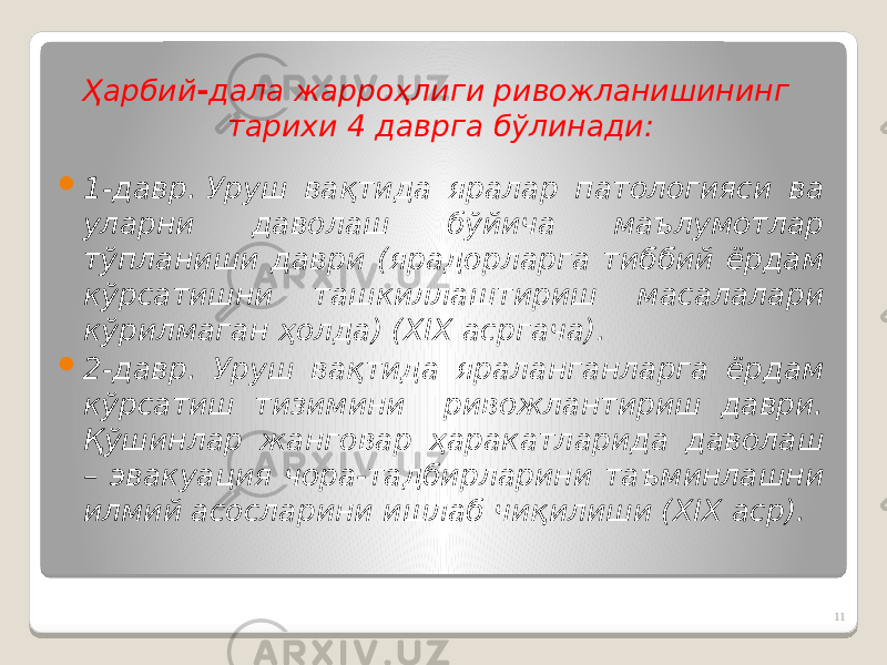 Ҳарбий - дала жарроҳлиги ривожланишининг тарихи 4 даврга бўлинади:  1-давр. Уруш вақтида яралар патологияси ва уларни даволаш бўйича маълумотлар тўпланиши даври (ярадорларга тиббий ёрдам кўрсатишни ташкиллаштириш масалалари кўрилмаган ҳолда) (ХIХ асргача).  2-давр. Уруш вақтида яраланганларга ёрдам кўрсатиш тизимини ривожлантириш даври. Қўшинлар жанговар ҳаракатларида даволаш – эвакуация чора-тадбирларини таъминлашни илмий асосларини ишлаб чиқилиши (ХIХ аср). 11 