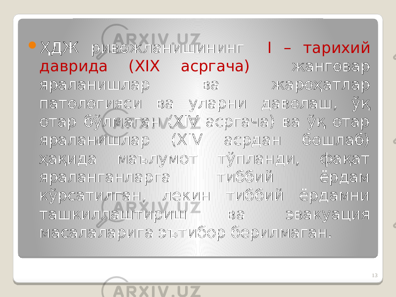  ҲДЖ ривожланишининг I – тарихий даврида (ХIХ асргача) жанговар яраланишлар ва жароҳатлар патологияси ва уларни даволаш, ўқ отар бўлмаган (XIV асргача) ва ўқ отар яраланишлар (XIV асрдан бошлаб) ҳақида маълумот тўпланди, фақат яраланганларга тиббий ёрдам кўрсатилган, лекин тиббий ёрдамни ташкиллаштириш ва эвакуация масалаларига эътибор берилмаган. 13 