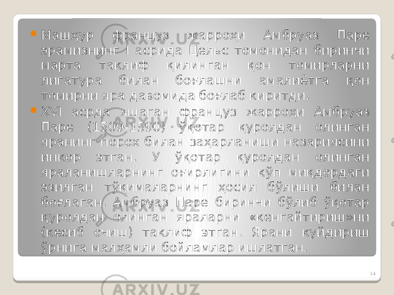  Машҳур француз жарроҳи Амбруаз Паре эрамизнинг I асрида Цельс томонидан биринчи марта таклиф қилинган қон томирларни лигатура билан боғлашни амалиётга қон томирни яра давомида боғлаб киритди.  ХVI асрда яшаган француз жарроҳи Амбруаз Паре (1509-1590) ўқотар қуролдан олинган яранинг порох билан заҳарланиши назариясини инкор этган. У ўқотар қуролдан олинган яраланишларнинг оғирлигини кўп миқдордаги эзилган тўқималарнинг ҳосил бўлиши билан боғлаган. Амбруаз Паре биринчи бўлиб ўқотар қуролдан олинган яраларни «кенгайтириш»ни (кесиб очиш) таклиф этган. Ярани куйдириш ўрнига малҳамли бойламлар ишлатган. 14 