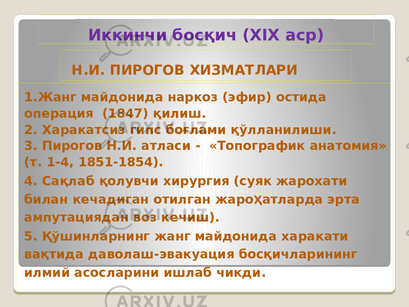  Н.И. ПИРОГОВ ХИЗМАТЛАРИ 1.Жанг майдонида наркоз (эфир) остида операция (1847) қилиш. 2. Харакатсиз гипс боғлами қўлланилиши. 3. Пирогов Н.И. атласи - «Топографик анатомия» (т. 1-4, 1851-1854). 4. Сақлаб қолувчи хирургия (суяк жарохати билан кечадиган отилган жаро Ҳ атларда эрта ампутациядан воз кечиш). 5. Қўшинларнинг жанг майдонида харакати вақтида даволаш-эвакуация босқичларининг илмий асосларини ишлаб чикди. Иккинчи босқич (XIX аср) 