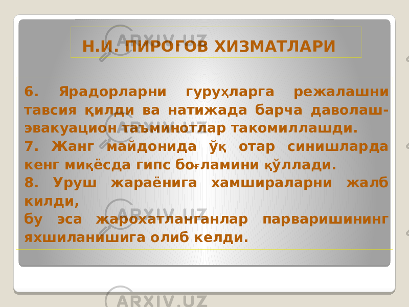  Н.И. ПИРОГОВ ХИЗМАТЛАРИ 6. Ярадорларни гуру Ҳ ларга режалашни тавсия қилди ва натижада барча даволаш- эвакуацион таъминотлар такомиллашди. 7. Жанг майдонида ў қ отар синишларда кенг ми қ ёсда гипс бо ғ ламини қ ўллади. 8. Уруш жараёнига хамшираларни жалб килди, бу эса жарохатланганлар парваришининг яхшиланишига олиб келди. 