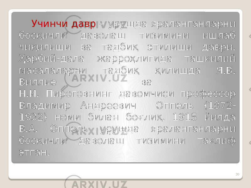 Учинчи давр – урушда яраланганларни босқичли даволаш тизимини ишлаб чиқилиши ва тадбиқ этилиши даври. Ҳарбий-дала жарроҳлигида ташкилий масалаларни тадбиқ қилишда Я.В. Виллие ва Н.И. Пироговнинг давомчиси профессор Владимир Андреевич Оппель (1872- 1932) номи билан боғлиқ. 1915 йилда В.А. Оппель урушда яраланганларни босқичли даволаш тизимини таклиф этган. 20 