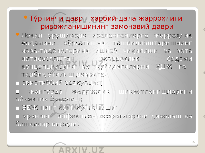  Тўртинчи давр – ҳарбий-дала жарроҳлиги ривожланишининг замонавий даври  Локал урушларда яраланганларга жарроҳлик ёрдамини кўрсатишни ташкиллаштиришнинг чора-тадбирларини ишлаб чиқилиши ва эрта ихтисослашган жарроҳлик ёрдами концепциясини ва қуйидагиларни ҲДЖ га тадбиқ этилиш даврига: ▪ авиатиббий эвакуация; ▪ жанговар жарроҳлик шикастланишларини объектив баҳолаш; ▪ ЭВЖ нинг кенг қўлланиши; ▪ яранинг инфекцион асоратларини даволаш ва бошқалар киради. 22 