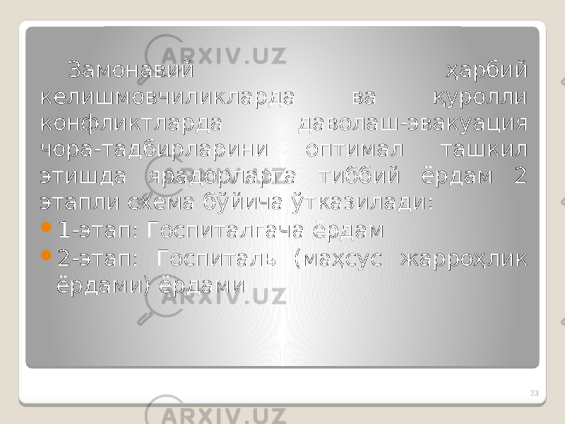 Замонавий ҳарбий келишмовчиликларда ва қуролли конфликтларда даволаш-эвакуация чора-тадбирларини оптимал ташкил этишда ярадорларга тиббий ёрдам 2 этапли схема бўйича ўтказилади:  1-этап: Госпиталгача ёрдам  2-этап: Госпиталь (маҳсус жарроҳлик ёрдами) ёрдами 23 