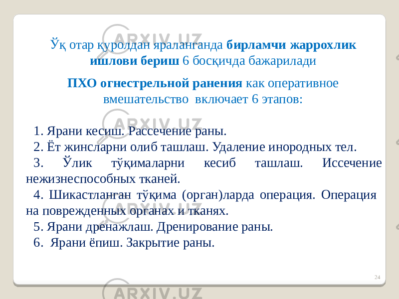 24Ўқ отар қуролдан яраланганда бирламчи жаррохлик ишлови бериш 6 босқичда бажарилади ПХО огнестрельной ранения как оперативное вмешательство включает 6 этапов: 1. Ярани кесиш. Рассечение раны. 2. Ёт жинсларни олиб ташлаш. Удаление инородных тел. 3. Ўлик тўқималарни кесиб ташлаш. Иссечение нежизнеспособных тканей. 4. Шикастланган тўқима (орган)ларда операция. Операция на поврежденных органах и тканях. 5. Ярани дренажлаш. Дренирование раны. 6. Ярани ёпиш. Закрытие раны. 