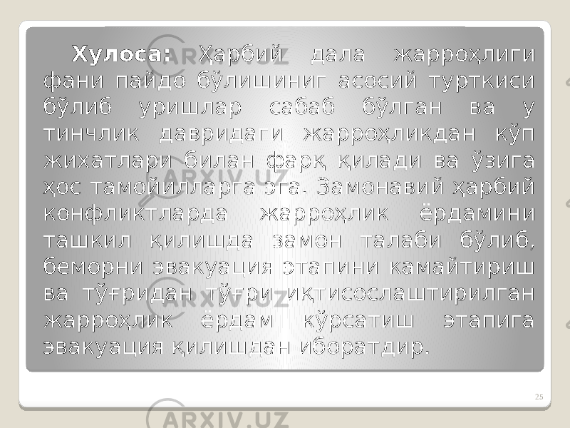 Хулоса: Ҳарбий дала жарроҳлиги фани пайдо бўлишиниг асосий турткиси бўлиб уришлар сабаб бўлган ва у тинчлик давридаги жарроҳликдан кўп жихатлари билан фарқ қилади ва ўзига ҳос тамойилларга эга. Замонавий ҳарбий конфликтларда жарроҳлик ёрдамини ташкил қилишда замон талаби бўлиб, беморни эвакуация этапини камайтириш ва тўғридан тўғри иқтисослаштирилган жарроҳлик ёрдам кўрсатиш этапига эвакуация қилишдан иборатдир. 25 